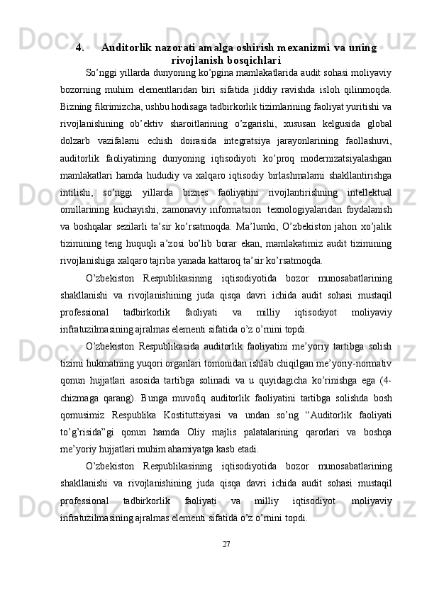4. Auditorlik nazorati amalga oshirish mexanizmi   va   uning
rivojlanish   bosqichlari
So’nggi yillarda dunyoning ko’pgina mamlakatlarida audit sohasi moliyaviy
bozorning   muhim   elementlaridan   biri   sifatida   jiddiy   ravishda   isloh   qilinmoqda.
Bizning fikrimizcha, ushbu hodisaga tadbirkorlik tizimlarining faoliyat yuritishi va
rivojlanishining   ob’ektiv   sharoitlarining   o’zgarishi,   xususan   kelgusida   global
dolzarb   vazifalarni   echish   doirasida   integratsiya   jarayonlarining   faollashuvi,
auditorlik   faoliyatining   dunyoning   iqtisodiyoti   ko’proq   modernizatsiyalashgan
mamlakatlari   hamda   hududiy   va   xalqaro   iqtisodiy   birlashmalarni   shakllantirishga
intilishi,   so’nggi   yillarda   biznes   faoliyatini   rivojlantirishning   intellektual
omillarining   kuchayishi,   zamonaviy   informatsion   texnologiyalaridan   foydalanish
va   boshqalar   sezilarli   ta’sir   ko’rsatmoqda.   Ma’lumki,   O’zbekiston   jahon   xo’jalik
tizimining   teng   huquqli   a’zosi   bo’lib   borar   ekan,   mamlakatimiz   audit   tizimining
rivojlanishiga   xalqaro   tajriba   yanada   kattaroq   ta’sir   ko’rsatmoqda.
O’zbekiston   Respublikasining   iqtisodiyotida   bozor   munosabatlarining
shakllanishi   va   rivojlanishining   juda   qisqa   davri   ichida   audit   sohasi   mustaqil
professional   tadbirkorlik   faoliyati   va   milliy   iqtisodiyot   moliyaviy
infratuzilmasining ajralmas elementi sifatida   o’z o’rnini topdi.
O’zbekiston   Respublikasida   auditorlik   faoliyatini   me’yoriy   tartibga   solish
tizimi hukmatning yuqori organlari tomonidan ishlab chiqilgan me’yoriy-normativ
qonun   hujjatlari   asosida   tartibga   solinadi   va   u   quyidagicha   ko’rinishga   ega   (4-
chizmaga   qarang).   Bunga   muvofiq   auditorlik   faoliyatini   tartibga   solishda   bosh
qomusimiz   Respublika   Kostituttsiyasi   va   undan   so’ng   “Auditorlik   faoliyati
to’g’risida”gi   qonun   hamda   Oliy   majlis   palatalarining   qarorlari   va   boshqa
me’yoriy   hujjatlari muhim   ahamiyatga kasb   etadi.
O’zbekiston   Respublikasining   iqtisodiyotida   bozor   munosabatlarining
shakllanishi   va   rivojlanishining   juda   qisqa   davri   ichida   audit   sohasi   mustaqil
professional   tadbirkorlik   faoliyati   va   milliy   iqtisodiyot   moliyaviy
infratuzilmasining ajralmas elementi sifatida   o’z   o’rnini   topdi.
27