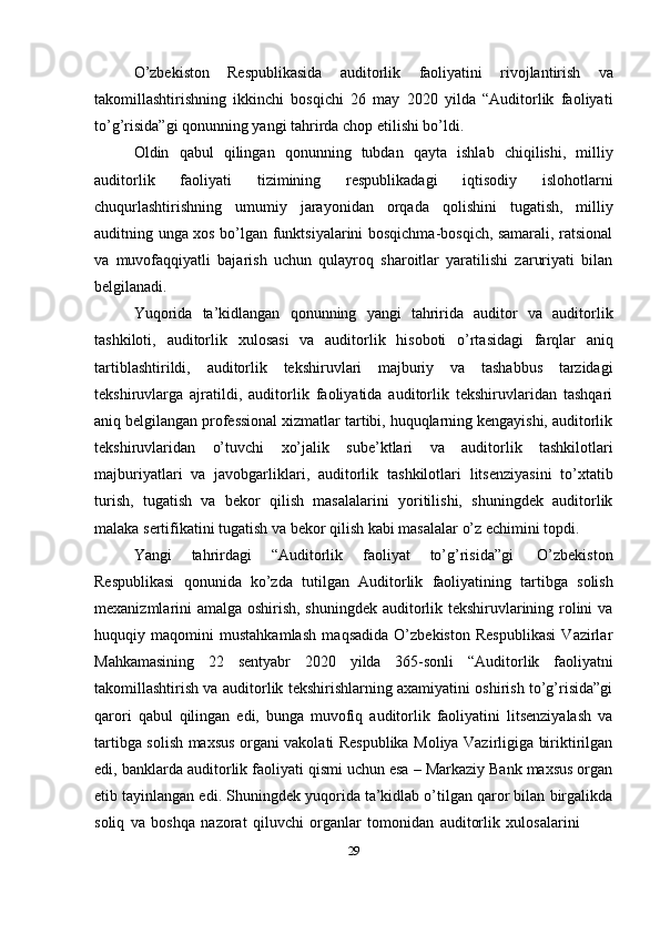 O’zbekiston   Respublikasida   auditorlik   faoliyatini   rivojlantirish   va
takomillashtirishning   ikkinchi   bosqichi   26   may   2020   yilda   “Auditorlik   faoliyati
to’g’risida”gi   qonunning yangi tahrirda   chop etilishi bo’ldi.
Oldin   qabul   qilingan   qonunning   tubdan   qayta   ishlab   chiqilishi,   milliy
auditorlik   faoliyati   tizimining   respublikadagi   iqtisodiy   islohotlarni
chuqurlashtirishning   umumiy   jarayonidan   orqada   qolishini   tugatish,   milliy
auditning unga xos bo’lgan funktsiyalarini bosqichma-bosqich, samarali, ratsional
va   muvofaqqiyatli   bajarish   uchun   qulayroq   sharoitlar   yaratilishi   zaruriyati   bilan
belgilanadi.
Yuqorida   ta’kidlangan   qonunning   yangi   tahririda   auditor   va   auditorlik
tashkiloti,   auditorlik   xulosasi   va   auditorlik   hisoboti   o’rtasidagi   farqlar   aniq
tartiblashtirildi,   auditorlik   tekshiruvlari   majburiy   va   tashabbus   tarzidagi
tekshiruvlarga   ajratildi,   auditorlik   faoliyatida   auditorlik   tekshiruvlaridan   tashqari
aniq belgilangan professional xizmatlar tartibi, huquqlarning kengayishi, auditorlik
tekshiruvlaridan   o’tuvchi   xo’jalik   sube’ktlari   va   auditorlik   tashkilotlari
majburiyatlari   va   javobgarliklari,   auditorlik   tashkilotlari   litsenziyasini   to’xtatib
turish,   tugatish   va   bekor   qilish   masalalarini   yoritilishi,   shuningdek   auditorlik
malaka   sertifikatini   tugatish   va   bekor   qilish   kabi   masalalar   o’z   echimini   topdi.
Yangi   tahrirdagi   “Auditorlik   faoliyat   to’g’risida”gi   O’zbekiston
Respublikasi   qonunida   ko’zda   tutilgan   Auditorlik   faoliyatining   tartibga   solish
mexanizmlarini amalga oshirish, shuningdek auditorlik tekshiruvlarining rolini va
huquqiy   maqomini   mustahkamlash   maqsadida   O’zbekiston   Respublikasi   Vazirlar
Mahkamasining   22   sentyabr   2020   yilda   365-sonli   “Auditorlik   faoliyatni
takomillashtirish va auditorlik tekshirishlarning axamiyatini oshirish to’g’risida”gi
qarori   qabul   qilingan   edi,   bunga   muvofiq   auditorlik   faoliyatini   litsenziyalash   va
tartibga solish maxsus organi vakolati Respublika Moliya Vazirligiga biriktirilgan
edi,   banklarda auditorlik faoliyati qismi uchun esa – Markaziy Bank maxsus organ
etib tayinlangan edi. Shuningdek yuqorida ta’kidlab o’tilgan qaror bilan birgalikda
soliq   va   boshqa   nazorat   qiluvchi   organlar   tomonidan   auditorlik   xulosalarini
29