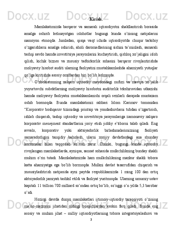 Kirish.
Mamlakatimizda   barqaror   va   samarali   iqtisodiyotni   shakllantirish   borasida
amalga   oshirib   kelinayotgan   islohotlar   bugungi   kunda   o’zining   natijalarini
namoyon   etmoqda.   Jumladan,   qisqa   vaqt   ichida   iqtisodiyotda   chuqur   tarkibiy
o’zgarishlarni  amalga  oshirish, aholi  daromadlarining sishini  ta’minlash, samarali
tashqi savdo hamda investitsiya jarayonlarini kuchaytirish, qishloq xo’jaligini isloh
qilish,   kichik   biznes   va   xususiy   tadbirkorlik   sohasini   barqaror   rivojlantirishda
moliyaviy hisobot auditi ularning faoliyatini mustahkamlashda ahamiyatli yutuqlar
qo’lga   kiritishda asosiy   omillardan   biri   bo’lib   kelmoqda.
O’zbekistonning   xalqaro   iqtisodiy   maydondagi   nufuzi   va   mavqei   xo’jalik
yuyurtuvchi   subektlarning   moliyaviy   hisobotni   auditorlik   tekshiruvidan   utkazishi
hamda   moliyaviy   faoliyatni   mustahkamlanishi   orqali   sezilarli   darajada   muntazam
oshib   bormoqda.   Bunda   mamlakatimiz   rahbari   Islom   Karimov   tomonidan
“Korporativ   boshqaruv   tizimidagi   printsip   va   yondashuvlarni   tubdan   o’zgartirish,
ishlab   chiqarish,   tashqi   iqtisodiy   va   investitsiya   jarayonlariga   zamonaviy   xalqaro
korporativ   menejment   standartlarini   joriy   etish   jiddiy   e’tiborni   talab   qiladi.   Eng
avvalo,   korporativ   yoki   aktsiyadorlik   birlashmalarimizning   faoliyati
samaradorligini   tanqidiy   baholash,   ularni   xorijiy   davlatlardagi   ana   shunday
korxonalar   bilan   taqqoslab   ko’rish   zarur.   Chunki,   bugungi   kunda   iqtisodiy
rivojlangan mamlakatlarda, ayniqsa, sanoat sohasida mulkchilikning bunday shakli
muhim   o’rin   tutadi.   Mamlakatimizda   ham   mulkchilikning   mazkur   shakli   tobora
katta   ahamiyatga   ega   bo’lib   bormoqda.   Mulkni   davlat   tasarrufidan   chiqarish   va
xususiylashtirish   natijasida   ayni   paytda   respublikamizda   1   ming   100   dan   ortiq
aktsiyadorlik   jamiyati tashkil   etildi   va   faoliyat   yuritmoqda.   Ularning   umumiy   ustav
kapitali 11 trillion 700 milliard so’mdan ortiq bo’lib, so’nggi o’n yilda 5,3 barobar
o’sdi.
Hozirgi   davrda   dunyo   mamlakatlari   ijtimoiy-iqtisodiy   taraqqiyoti   o’zining
ma’no-mazmuni   jihatidan   oldingi   bosqichlardan   keskin   farq   qiladi.   Bunda   eng
asosiy   va   muhim   jihat   –   milliy   iqtisodiyotlarning   tobora   integratsiyalashuvi   va
3