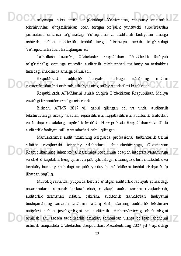 ro’yxatga   olish   tartibi   to’g’risidagi   Yo’riqnoma,   majburiy   auditorlik
tekshiruvilari   o’tqazilishidan   bosh   tortgan   xo’jalik   yurituvchi   sube’ktlardan
jarimalarni   undirish   to’g’risidagi   Yo’riqnoma   va   auditorlik   faoliyatini   amalga
oshirish   uchun   auditorlik   tashkilotlariga   litsenziya   berish   to’g’risidagi
Yo’riqnomalar   ham   tasdiqlangan   edi.
Ta’kidlash   lozimki,   O’zbekiston   respublikasi   “Auditorlik   faoliyati
to’g’risida”gi   qonunga   muvofiq   auditorlik   tekshiruvlari   majburiy   va   tashabbus
tarzidagi shakllarda amalga oshiriladi;
Respublikada   auditorlik   faoliyatini   tartibga   solishning   muhim
elementlaridan   biri   auditorlik   faoliyatining   milliy   standartlari   hisoblanadi.
Respublikada   AFMSlarini   ishlab   chiqish   O’zbekiston   Respublikasi   Moliya
vazirligi   tomonidan   amalga oshiriladi.
Birinchi   AFMS   2019   yil   qabul   qilingan   edi   va   unda   auditorlik
tekshiruvlariga   asosiy   talablar,   rejalashtirish,   hujjatlashtirish,   auditorlik   tanlovlari
va   boshqa   masalalarga   oydinlik   kiritildi.   Hozirgi   kuda   Respublikamizda   21   ta
auditorlik faoliyati milliy   standartlari   qabul   qilingan.
Mamlakatimiz   audit   tizimining   kelgusida   professional   tadbirkorlik   tizimi
sifatida   rivojlanishi   iqtisodiy   islohotlarni   chuqurlashtirishga,   O’zbekiston
Respublikasining jahon xo’jalik tizimiga bosqichma bosqich integratsiyalashuviga
va chet el kapitalini keng qamrovli jalb qilinishiga, shuningdek turli mulkchilik va
tashkiliy-huquqiy   shakldagi   xo’jalik   yurituvchi   sub’ektlarni   tashkil   etishga   ko’p
jihatdan   bog’liq.
Muvofiq   ravishda,   yuqorida   keltirib   o’tilgan   auditorlik   faoliyati   sohasidagi
muammolarni   samarali   bartaraf   etish,   mustaqil   audit   tizimini   rivojlantirish,
auditorlik   xizmatlari   sifatini   oshirish,   auditorlik   tashkilotlari   faoliyatini
boshqarishning   samarali   usullarini   tadbiq   etish,   ularning   auditorlik   tekshiruvi
natijalari   uchun   javobgarligini   va   auditorlik   tekshiruvlarining   ob’ektivligini
oshirish,   shu   asosda   tadbirkorlik   tizimlari   tomonidan   ularga   bo’lgan   ishonchni
oshirish maqsadida  O’zbekiston Respublikasi  Prezidentining 2027 yil  4 apreldagi
30