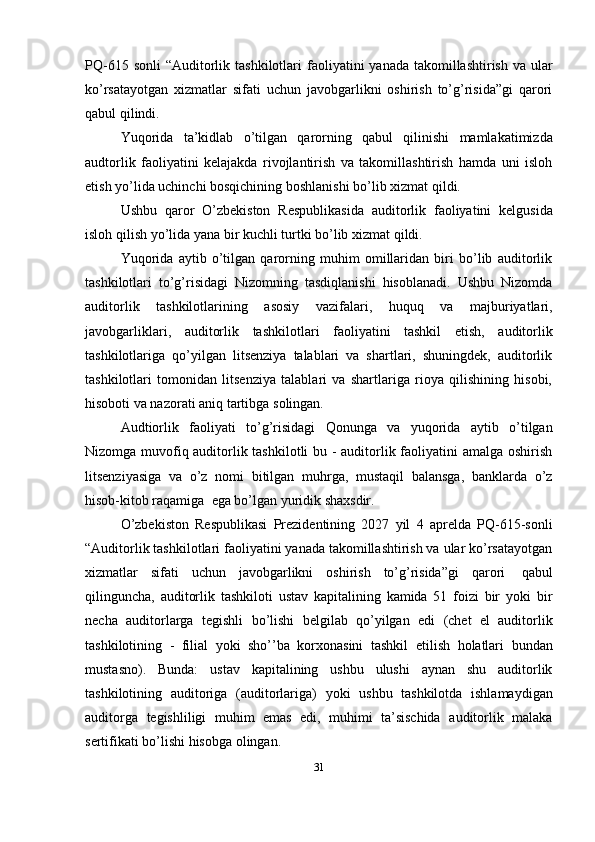 PQ-615   sonli   “Auditorlik   tashkilotlari   faoliyatini   yanada   takomillashtirish   va   ular
ko’rsatayotgan   xizmatlar   sifati   uchun   javobgarlikni   oshirish   to’g’risida”gi   qarori
qabul qilindi.
Yuqorida   ta’kidlab   o’tilgan   qarorning   qabul   qilinishi   mamlakatimizda
audtorlik   faoliyatini   kelajakda   rivojlantirish   va   takomillashtirish   hamda   uni   isloh
etish yo’lida uchinchi   bosqichining   boshlanishi   bo’lib   xizmat   qildi.
Ushbu   qaror   O’zbekiston   Respublikasida   auditorlik   faoliyatini   kelgusida
isloh   qilish   yo’lida   yana bir   kuchli   turtki   bo’lib   xizmat qildi.
Yuqorida   aytib   o’tilgan   qarorning   muhim   omillaridan   biri   bo’lib   auditorlik
tashkilotlari   to’g’risidagi   Nizomning   tasdiqlanishi   hisoblanadi.   Ushbu   Nizomda
auditorlik   tashkilotlarining   asosiy   vazifalari,   huquq   va   majburiyatlari,
javobgarliklari,   auditorlik   tashkilotlari   faoliyatini   tashkil   etish,   auditorlik
tashkilotlariga   qo’yilgan   litsenziya   talablari   va   shartlari,   shuningdek,   auditorlik
tashkilotlari   tomonidan   litsenziya   talablari   va   shartlariga   rioya   qilishining   hisobi,
hisoboti va nazorati   aniq tartibga   solingan.
Audtiorlik   faoliyati   to’g’risidagi   Qonunga   va   yuqorida   aytib   o’tilgan
Nizomga muvofiq auditorlik tashkilotli  bu - auditorlik faoliyatini amalga oshirish
litsenziyasiga   va   o’z   nomi   bitilgan   muhrga,   mustaqil   balansga,   banklarda   o’z
hisob-kitob raqamiga   ega bo’lgan yuridik   shaxsdir.
O’zbekiston   Respublikasi   Prezidentining   2027   yil   4   aprelda   PQ-615-sonli
“Auditorlik tashkilotlari faoliyatini yanada takomillashtirish va ular ko’rsatayotgan
xizmatlar   sifati   uchun   javobgarlikni   oshirish   to’g’risida”gi   qarori   qabul
qilinguncha,   auditorlik   tashkiloti   ustav   kapitalining   kamida   51   foizi   bir   yoki   bir
necha   auditorlarga   tegishli   bo’lishi   belgilab   qo’yilgan   edi   (chet   el   auditorlik
tashkilotining   -   filial   yoki   sho’’ba   korxonasini   tashkil   etilish   holatlari   bundan
mustasno).   Bunda:   ustav   kapitalining   ushbu   ulushi   aynan   shu   auditorlik
tashkilotining   auditoriga   (auditorlariga)   yoki   ushbu   tashkilotda   ishlamaydigan
auditorga   tegishliligi   muhim   emas   edi,   muhimi   ta’sischida   auditorlik   malaka
sertifikati bo’lishi   hisobga   olingan.
31