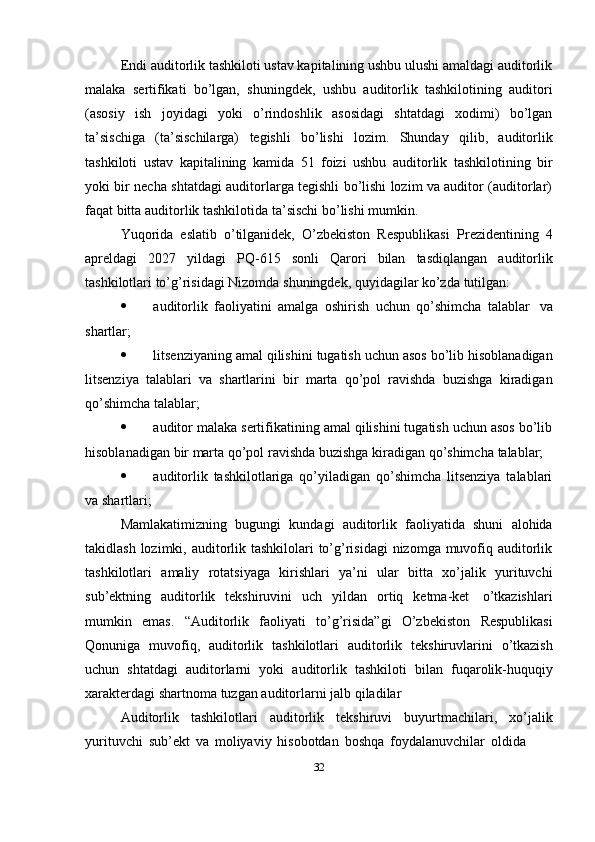 Endi auditorlik tashkiloti ustav kapitalining ushbu ulushi amaldagi auditorlik
malaka   sertifikati   bo’lgan,   shuningdek,   ushbu   auditorlik   tashkilotining   auditori
(asosiy   ish   joyidagi   yoki   o’rindoshlik   asosidagi   shtatdagi   xodimi)   bo’lgan
ta’sischiga   (ta’sischilarga)   tegishli   bo’lishi   lozim.   Shunday   qilib,   auditorlik
tashkiloti   ustav   kapitalining   kamida   51   foizi   ushbu   auditorlik   tashkilotining   bir
yoki bir necha shtatdagi auditorlarga tegishli bo’lishi lozim va auditor (auditorlar)
faqat bitta   auditorlik   tashkilotida   ta’sischi   bo’lishi mumkin.
Yuqorida   eslatib   o’tilganidek,   O’zbekiston   Respublikasi   Prezidentining   4
apreldagi   2027   yildagi   PQ-615   sonli   Qarori   bilan   tasdiqlangan   auditorlik
tashkilotlari   to’g’risidagi   Nizomda   shuningdek,   quyidagilar   ko’zda   tutilgan:
 auditorlik   faoliyatini   amalga   oshirish   uchun   qo’shimcha   talablar   va
shartlar;
 litsenziyaning   amal   qilishini   tugatish   uchun   asos   bo’lib   hisoblanadigan
litsenziya   talablari   va   shartlarini   bir   marta   qo’pol   ravishda   buzishga   kiradigan
qo’shimcha   talablar;
 auditor malaka sertifikatining amal qilishini tugatish uchun asos bo’lib
hisoblanadigan   bir   marta   qo’pol   ravishda   buzishga   kiradigan   qo’shimcha   talablar;
 auditorlik   tashkilotlariga   qo’yiladigan   qo’shimcha   litsenziya   talablari
va   shartlari;
Mamlakatimizning   bugungi   kundagi   auditorlik   faoliyatida   shuni   alohida
takidlash lozimki, auditorlik tashkilolari  to’g’risidagi  nizomga muvofiq auditorlik
tashkilotlari   amaliy   rotatsiyaga   kirishlari   ya’ni   ular   bitta   xo’jalik   yurituvchi
sub’ektning   auditorlik   tekshiruvini   uch   yildan   ortiq   ketma-ket   o’tkazishlari
mumkin   emas.   “Auditorlik   faoliyati   to’g’risida”gi   O’zbekiston   Respublikasi
Qonuniga   muvofiq,   auditorlik   tashkilotlari   auditorlik   tekshiruvlarini   o’tkazish
uchun   shtatdagi   auditorlarni   yoki   auditorlik   tashkiloti   bilan   fuqarolik-huquqiy
xarakterdagi shartnoma   tuzgan   auditorlarni jalb   qiladilar
Auditorlik   tashkilotlari   auditorlik   tekshiruvi   buyurtmachilari,   xo’jalik
yurituvchi   sub’ekt   va   moliyaviy   hisobotdan   boshqa   foydalanuvchilar   oldida
32