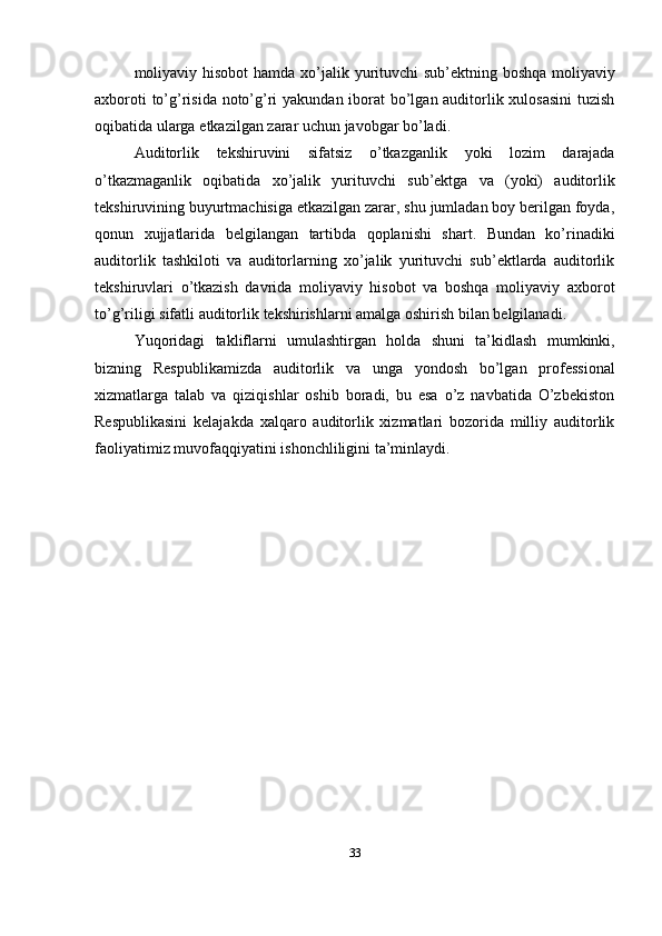 moliyaviy   hisobot   hamda   xo’jalik   yurituvchi   sub’ektning   boshqa   moliyaviy
axboroti  to’g’risida noto’g’ri  yakundan iborat  bo’lgan auditorlik xulosasini  tuzish
oqibatida   ularga   etkazilgan   zarar   uchun javobgar   bo’ladi.
Auditorlik   tekshiruvini   sifatsiz   o’tkazganlik   yoki   lozim   darajada
o’tkazmaganlik   oqibatida   xo’jalik   yurituvchi   sub’ektga   va   (yoki)   auditorlik
tekshiruvining buyurtmachisiga etkazilgan zarar, shu jumladan boy berilgan foyda,
qonun   xujjatlarida   belgilangan   tartibda   qoplanishi   shart.   Bundan   ko’rinadiki
auditorlik   tashkiloti   va   auditorlarning   xo’jalik   yurituvchi   sub’ektlarda   auditorlik
tekshiruvlari   o’tkazish   davrida   moliyaviy   hisobot   va   boshqa   moliyaviy   axborot
to’g’riligi   sifatli   auditorlik   tekshirishlarni   amalga   oshirish   bilan   belgilanadi.
Yuqoridagi   takliflarni   umulashtirgan   holda   shuni   ta’kidlash   mumkinki,
bizning   Respublikamizda   auditorlik   va   unga   yondosh   bo’lgan   professional
xizmatlarga   talab   va   qiziqishlar   oshib   boradi,   bu   esa   o’z   navbatida   O’zbekiston
Respublikasini   kelajakda   xalqaro   auditorlik   xizmatlari   bozorida   milliy   auditorlik
faoliyatimiz muvofaqqiyatini ishonchliligini   ta’minlaydi.
33