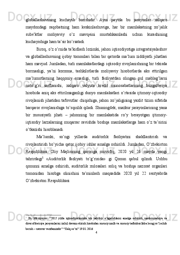 globallashuvining   kuchayib   borishidir.   Ayni   paytda   bu   jarayonlar   xalqaro
maydondagi   raqobatning   ham   keskinlashuviga,   har   bir   mamlakatning   xo’jalik
sube’ktlar   moliyaviy   o’z   mavqeini   mustahkamlashi   uchun   kurashining
kuchayishiga   ham   ta’sir   ko’rsatadi.
Biroq, o’z o’rnida ta’kidlash lozimki, jahon iqtisodiyotiga integratsiyalashuv
va  globallashuvning   ijobiy   tomonlari   bilan   bir   qatorda  ma’lum   ziddiyatli   jihatlari
ham mavjud. Jumladan, turli mamlakatlardagi iqtisodiy rivojlanishning bir tekisda
bormasligi,   ya’ni   korxona,   tashkilotlarda   moliyaviy   hisobotlarda   aks   ettirilgan
ma’lumotlarning   haqqoniy   emasligi,   turli   faoliyatdan   olingan   pul   mablag’larni
noto’g’ri   sarflanishi,   xalqaro   valyuta   kredit   munosabatlarining   buxgalteriya
hisobida  aniq  aks  ettirilmaganligi  dunyo  mamlakatlari  o’rtasida   ijtimoiy-iqtisodiy
rivojlanish jihatidan tafovutlar chiqishiga, jahon xo’jaligining yaxlit tizim sifatida
barqaror rivojlanishiga to’sqinlik qiladi. Shuningdek, mazkur jarayonlarining yana
bir   xususiyatli   jihati   –   jahonning   bir   mamlakatida   ro’y   berayotgan   ijtimoiy-
iqtisodiy   larzalarning   muqarrar   ravishda   boshqa   mamlakatlarga   ham   o’z   ta’sirini
o’tkazishi   hisoblanadi.
Ma’lumki,   so’ngi   yillarda   auditorlik   faoliyatini   shakllantirish   va
rivojlantirish   bo’yicha qator ijobiy ishlar amalga oshirildi. Jumladan, O’zbekiston
Respublikasi   Oliy   Majlisining   qaroriga   muvofiq,   2020   yil   26   mayda   yangi
tahrirdagi 1
  «Auditorlik   faoliyati   to’g’risida»   gi   Qonun   qabul   qilindi.   Ushbu
qonunni   amalga   oshirish,   auditorlik   xulosalari   soliq   va   boshqa   nazorat   organlari
tomonidan   hisobga   olinishini   ta’minlash   maqsadida   2020   yil   22   sentyabrda
O’zbekiston   Respublikasi
1
  Sh.   Mirziyoyev.   “2015   yilda   iqtisodiyotimizda   tub   tarkibiy   o’zgarishlarni   amalga   oshirish,   modernizatsiya   va
diversifikatsiya jarayonlarini izchil davom ettirish hisobidan xususiy mulk va xususiy tadbirkorlikka keng yo’l ochib
berish   –   ustuvor   vazifamizdir”   “Xalq   so’zi”   19.01.2016
4