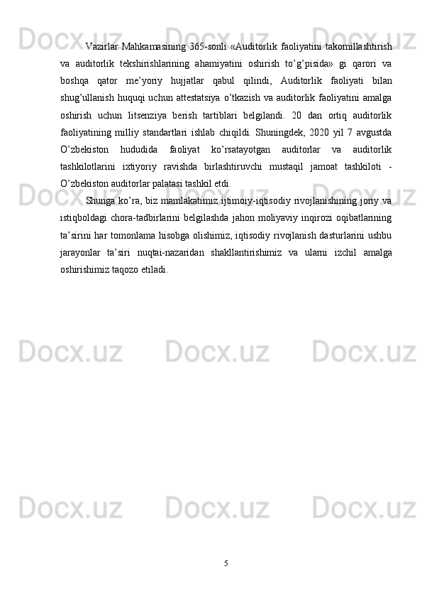 Vazirlar   Mahkamasining   365-sonli   «Auditorlik   faoliyatini   takomillashtirish
va   auditorlik   tekshirishlarining   ahamiyatini   oshirish   to’g’pisida»   gi   qarori   va
boshqa   qator   me’yoriy   hujjatlar   qabul   qilindi,   Auditorlik   faoliyati   bilan
shug’ullanish   huquqi  uchun  attestatsiya   o’tkazish  va  auditorlik  faoliyatini   amalga
oshirish   uchun   litsenziya   berish   tartiblari   belgilandi.   20   dan   ortiq   auditorlik
faoliyatining   milliy   standartlari   ishlab   chiqildi.   Shuningdek,   2020   yil   7   avgustda
O’zbekiston   hududida   faoliyat   ko’rsatayotgan   auditorlar   va   auditorlik
tashkilotlarini   ixtiyoriy   ravishda   birlashtiruvchi   mustaqil   jamoat   tashkiloti   -
O’zbekiston auditorlar palatasi tashkil   etdi.
Shunga ko’ra, biz mamlakatimiz ijtimoiy-iqtisodiy rivojlanishining joriy va
istiqboldagi   chora-tadbirlarini   belgilashda  jahon moliyaviy  inqirozi   oqibatlarining
ta’sirini har tomonlama hisobga olishimiz, iqtisodiy rivojlanish dasturlarini ushbu
jarayonlar   ta’siri   nuqtai-nazaridan   shakllantirishimiz   va   ularni   izchil   amalga
oshirishimiz taqozo   etiladi.
5 