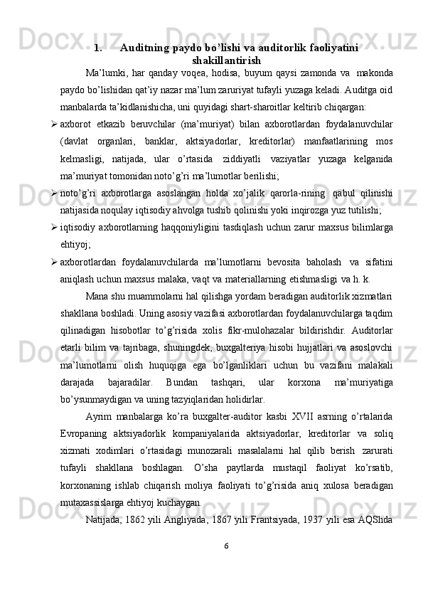 1. Auditning   paydo   bo’lishi   va   auditorlik   faoliyatini
shakillantirish
Ma’lumki,   har   qanday   voqea,   hodisa,   buyum   qaysi   zamonda   va   makonda
paydo bo’lishidan qat’iy nazar ma’lum zaruriyat tufayli yuzaga keladi. Auditga oid
manbalarda   ta’kidlanishicha,   uni   quyidagi   shart-sharoitlar   keltirib chiqargan:
 axborot   etkazib   beruvchilar   (ma’muriyat)   bilan   axborotlardan   foydalanuvchilar
(davlat   organlari,   banklar,   aktsiyadorlar,   kreditorlar)   manfaatlarining   mos
kelmasligi,   natijada,   ular   o’rtasida   ziddiyatli   vaziyatlar   yuzaga   kelganida
ma’muriyat tomonidan   noto’g’ri   ma’lumotlar   berilishi;
 noto’g’ri   axborotlarga   asoslangan   holda   xo’jalik   qarorla-rining   qabul   qilinishi
natijasida noqulay iqtisodiy ahvolga tushib qolinishi yoki inqirozga yuz   tutilishi;
 iqtisodiy   axborotlarning   haqqoniyligini   tasdiqlash   uchun   zarur   maxsus   bilimlarga
ehtiyoj;
 axborotlardan   foydalanuvchilarda   ma’lumotlarni   bevosita   baholash   va   sifatini
aniqlash   uchun   maxsus   malaka,   vaqt   va   materiallarning   etishmasligi   va   h.   k.
Mana shu muammolarni hal qilishga yordam beradigan auditorlik xizmatlari
shakllana boshladi. Uning asosiy vazifasi axborotlardan foydalanuvchilarga taqdim
qilinadigan   hisobotlar   to’g’risida   xolis   fikr-mulohazalar   bildirishdir.   Auditorlar
etarli   bilim   va   tajribaga,   shuningdek,   buxgalteriya   hisobi   hujjatlari   va   asoslovchi
ma’lumotlarni   olish   huquqiga   ega   bo’lganliklari   uchun   bu   vazifani   malakali
darajada   bajaradilar.   Bundan   tashqari,   ular   korxona   ma’muriyatiga
bo’ysunmaydigan   va   uning   tazyiqlaridan holidirlar.
Ayrim   manbalarga   ko’ra   buxgalter-auditor   kasbi   XVII   asrning   o’rtalarida
Evropaning   aktsiyadorlik   kompaniyalarida   aktsiyadorlar,   kreditorlar   va   soliq
xizmati   xodimlari   o’rtasidagi   munozarali   masalalarni   hal   qilib   berish   zarurati
tufayli   shakllana   boshlagan.   O’sha   paytlarda   mustaqil   faoliyat   ko’rsatib,
korxonaning   ishlab   chiqarish   moliya   faoliyati   to’g’risida   aniq   xulosa   beradigan
mutaxassislarga   ehtiyoj   kuchaygan.
Natijada, 1862 yili Angliyada, 1867 yili Frantsiyada, 1937 yili esa AQShda
6