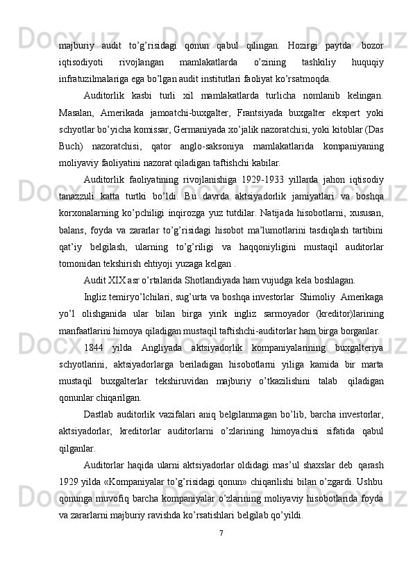 majburiy   audit   to’g’risidagi   qonun   qabul   qilingan.   Hozirgi   paytda   bozor
iqtisodiyoti   rivojlangan   mamlakatlarda   o’zining   tashkiliy   huquqiy
infratuzilmalariga ega   bo’lgan   audit   institutlari faoliyat ko’rsatmoqda.
Auditorlik   kasbi   turli   xil   mamlakatlarda   turlicha   nomlanib   kelingan.
Masalan,   Amerikada   jamoatchi-buxgalter,   Frantsiyada   buxgalter   ekspert   yoki
schyotlar   bo’yicha komissar, Germaniyada xo’jalik nazoratchisi, yoki kitoblar (Das
Buch)   nazoratchisi,   qator   anglo-saksoniya   mamlakatlarida   kompaniyaning
moliyaviy   faoliyatini   nazorat   qiladigan   taftishchi   kabilar.
Auditorlik   faoliyatining   rivojlanishiga   1929-1933   yillarda   jahon   iqtisodiy
tanazzuli   katta   turtki   bo’ldi.   Bu   davrda   aktsiyadorlik   jamiyatlari   va   boshqa
korxonalarning   ko’pchiligi   inqirozga   yuz   tutdilar.   Natijada   hisobotlarni,   xususan,
balans,   foyda   va   zararlar   to’g’risidagi   hisobot   ma’lumotlarini   tasdiqlash   tartibini
qat’iy   belgilash,   ularning   to’g’riligi   va   haqqoniyligini   mustaqil   auditorlar
tomonidan   tekshirish   ehtiyoji yuzaga kelgan   .
Audit   XIX   asr   o’rtalarida   Shotlandiyada   ham   vujudga   kela   boshlagan.
Ingliz   temiryo’lchilari,   sug’urta   va   boshqa   investorlar   Shimoliy   Amerikaga
yo’l   olishganida   ular   bilan   birga   yirik   ingliz   sarmoyador   (kreditor)larining
manfaatlarini   himoya   qiladigan   mustaqil   taftishchi-auditorlar   ham   birga   borganlar.
1844   yilda   Angliyada   aktsiyadorlik   kompaniyalarining   buxgalteriya
schyotlarini,   aktsiyadorlarga   beriladigan   hisobotlarni   yiliga   kamida   bir   marta
mustaqil   buxgalterlar   tekshiruvidan   majburiy   o’tkazilishini   talab   qiladigan
qonunlar   chiqarilgan.
Dastlab   auditorlik   vazifalari   aniq   belgilanmagan   bo’lib,   barcha   investorlar,
aktsiyadorlar,   kreditorlar   auditorlarni   o’zlarining   himoyachisi   sifatida   qabul
qilganlar.
Auditorlar   haqida   ularni   aktsiyadorlar   oldidagi   mas’ul   shaxslar   deb   qarash
1929   yilda   «Kompaniyalar   to’g’risidagi   qonun»   chiqarilishi   bilan   o’zgardi.   Ushbu
qonunga muvofiq barcha kompaniyalar  o’zlarining moliyaviy hisobotlarida foyda
va   zararlarni majburiy   ravishda   ko’rsatishlari   belgilab   qo’yildi.
7