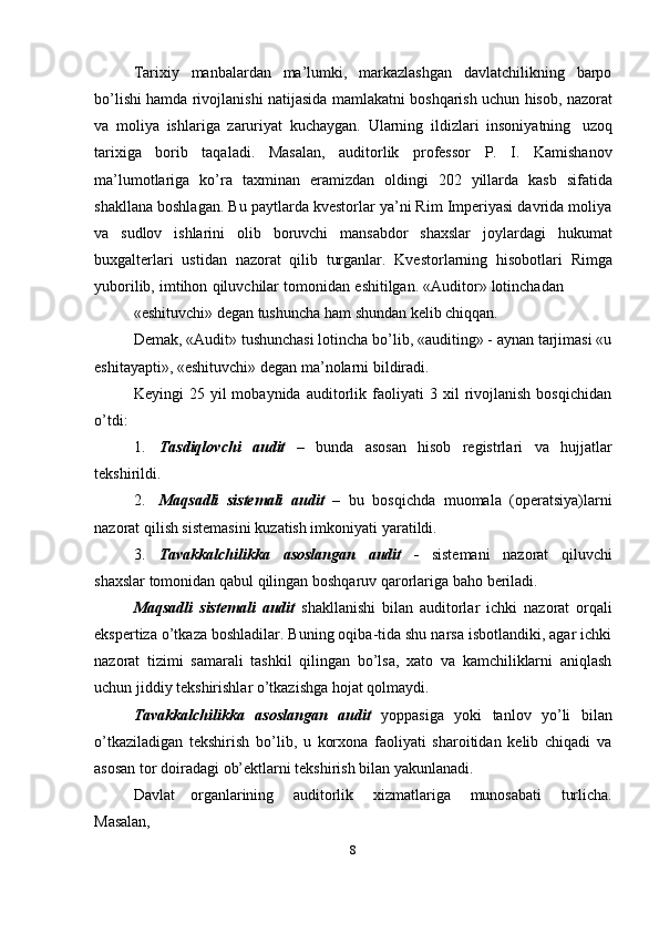 Tarixiy   manbalardan   ma’lumki,   markazlashgan   davlatchilikning   barpo
bo’lishi   hamda   rivojlanishi   natijasida   mamlakatni   boshqarish   uchun   hisob,   nazorat
va   moliya   ishlariga   zaruriyat   kuchaygan.   Ularning   ildizlari   insoniyatning   uzoq
tarixiga   borib   taqaladi.   Masalan,   auditorlik   professor   P.   I.   Kamishanov
ma’lumotlariga   ko’ra   taxminan   eramizdan   oldingi   202   yillarda   kasb   sifatida
shakllana boshlagan. Bu paytlarda kvestorlar ya’ni Rim Imperiyasi davrida moliya
va   sudlov   ishlarini   olib   boruvchi   mansabdor   shaxslar   joylardagi   hukumat
buxgalterlari   ustidan   nazorat   qilib   turganlar.   Kvestorlarning   hisobotlari   Rimga
yuborilib,   imtihon   qiluvchilar   tomonidan   eshitilgan.   «Auditor»   lotinchadan
«eshituvchi»   degan   tushuncha   ham   shundan   kelib   chiqqan.
Demak, «Audit» tushunchasi lotincha bo’lib, «auditing» - aynan tarjimasi «u
eshitayapti»,   «eshituvchi»   degan ma’nolarni   bildiradi.
Keyingi   25   yil   mobaynida   auditorlik   faoliyati   3  xil   rivojlanish   bosqichidan
o’tdi:
1. Tasdiqlovchi   audit   –   bunda   asosan   hisob   registrlari   va   hujjatlar
tekshirildi.
2. Maqsadli   sistemali   audit   –   bu   bosqichda   muomala   (operatsiya)larni
nazorat   qilish sistemasini   kuzatish imkoniyati   yaratildi.
3. Tavakkalchilikka   asoslangan   audit   -   sistemani   nazorat   qiluvchi
shaxslar   tomonidan   qabul qilingan   boshqaruv qarorlariga   baho   beriladi.
Maqsadli   sistemali   audit   shakllanishi   bilan   auditorlar   ichki   nazorat   orqali
ekspertiza o’tkaza boshladilar. Buning oqiba-tida shu narsa isbotlandiki, agar ichki
nazorat   tizimi   samarali   tashkil   qilingan   bo’lsa,   xato   va   kamchiliklarni   aniqlash
uchun jiddiy   tekshirishlar   o’tkazishga   hojat   qolmaydi.
Tavakkalchilikka   asoslangan   audit   yoppasiga   yoki   tanlov   yo’li   bilan
o’tkaziladigan   tekshirish   bo’lib,   u   korxona   faoliyati   sharoitidan   kelib   chiqadi   va
asosan tor   doiradagi   ob’ektlarni   tekshirish   bilan yakunlanadi.
Davlat   organlarining   auditorlik   xizmatlariga   munosabati   turlicha.
Masalan,
8 