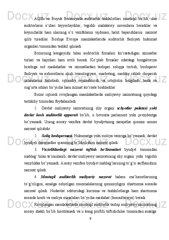 AQSh   va   Buyuk   Britaniyada   auditorlik   tashkilotlari   mustaqil   bo’lib,   ular
auditorlarni   o’zlari   tayyorlaydilar,   tegishli   malakaviy   unvonlarni   beradilar   va
keyinchalik   ham   ularning   o’z   vazifalarini   vijdonan,   halol   bajarishlarini   nazorat
qilib   turadilar.   Boshqa   Evropa   mamlakatlarida   auditorlik   faoliyati   hukumat
organlari tomonidan   tashkil   qilinadi.
Bozorning   kengayishi   bilan   auditorlik   firmalari   ko’rsatadigan   xizmatlar
turlari   va   hajmlari   ham   ortib   boradi.   Ko’plab   firmalar   odatdagi   buxgalteriya
hisobiga   oid   maslahatlar   va   xizmatlardan   tashqari   soliqqa   tortish,   boshqaruv
faoliyati   va   axborotlarni   olish   texnologiyasi,   marketing,   moddiy   ishlab   chiqarish
zahiralarini   baholash,   iqtisodiy   rejalashtirish   va   istiqbolni   belgilash,   bank   va
sug’urta ishlari   bo’yicha   ham   xizmat   ko’rsata   boshladilar.
Bozor   iqtisodi   rivojlangan   mamlakatlarda   moliyaviy   nazoratning   quyidagi
tashkiliy   tizimidan   foydalaniladi:
1. Davlat   moliyaviy   nazoratining   oliy   organi   schyotlar   palatasi   yoki
davlat   bosh   auditorlik   apparati   bo’lib,   u   bevosita   parlament   yoki   prezidentga
bo’ysunadi.   Uning   asosiy   vazifasi   davlat   byudjetining   xarajatlar   qismini   umum
nazorat   qilishdir.
2. Soliq boshqarmasi.  Hukumatga yoki moliya vaziriga bo’ysunadi, davlat
byudjeti daromadlar   qismining   to’ldirilishini nazorat qiladi.
3. Vazirliklardagi   nazorat   taftish   bo’linmalari   byudjet   tomonidan
mablag’   bilan   ta’minlanib,   davlat   moliyaviy   nazoratining   oliy   organi   yoki   tegishli
vazirlikka bo’ysunadi. Asosiy vazifasi byudjet mablag’larining to’g’ri sarflanishini
nazorat qiladi.
4. Mustaqil   auditorlik   moliyaviy   nazorat   balans   ma’lumotlarining
to’g’riligini,   amalga   oshirilgan   muomalalarning   qonuniyligini   shartnoma   asosida
nazorat   qiladi.   Nodavlat   sektoridagi   korxona   va   tashkilotlarga   ham   shartnoma
asosida hisob va   moliya   masalalari   bo’yicha   maslahat   (konsultatsiya)   beradi.
Rivojlangan mamlakatlarda mustaqil auditorlik tashqi moliyaviy nazoratning
asosiy   shakli   bo’lib   hisoblanadi   va   u   keng   profilli   taftishchilar   tomonidan   amalga
9