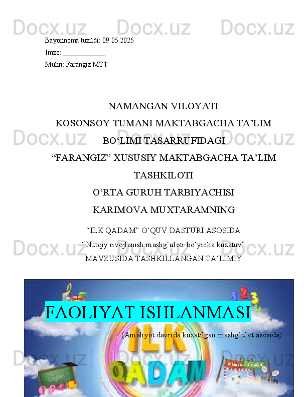 Bayonnoma tuzildi: 09.05.2025
Imzo: ____________
Muhri: Farangiz MTT
NAMANGAN VILOYATI
KOSONSOY TUMANI MAKTABGACHA TA’LIM
BO‘LIMI TASARRUFIDAGI
“FARANGIZ” XUSUSIY MAKTABGACHA TA’LIM
TASHKILOTI
O‘RTA GURUH TARBIYACHISI
KARIMOVA MUXTARAMNING
“ILK QADAM” O‘QUV DASTURI ASOSIDA
“Nutqiy rivojlanish mashg‘uloti bo‘yicha kuzatuv”
MAVZUSIDA TASHKILLANGAN TA’LIMIY
FAOLIYAT ISHLANMASI
(Amaliyot davrida kuzatilgan mashg‘ulot asosida) 