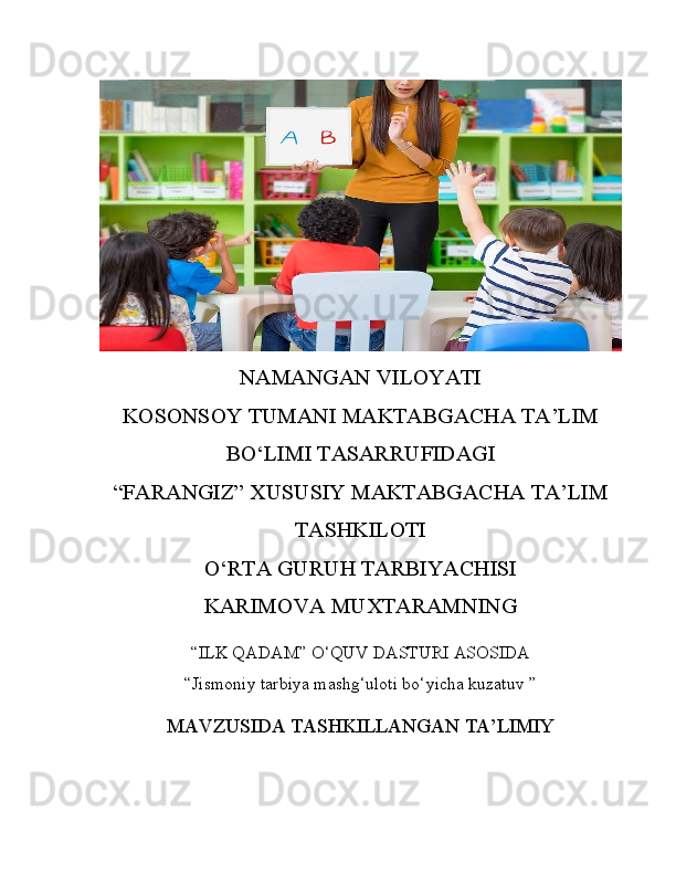 NAMANGAN VILOYATI
KOSONSOY TUMANI MAKTABGACHA TA’LIM
BO‘LIMI TASARRUFIDAGI
“FARANGIZ” XUSUSIY MAKTABGACHA TA’LIM
TASHKILOTI
O‘RTA GURUH TARBIYACHISI
KARIMOVA MUXTARAMNING
“ILK QADAM” O‘QUV DASTURI ASOSIDA
“Jismoniy tarbiya mashg‘uloti bo‘yicha kuzatuv   ”
MAVZUSIDA TASHKILLANGAN TA’LIMIY 