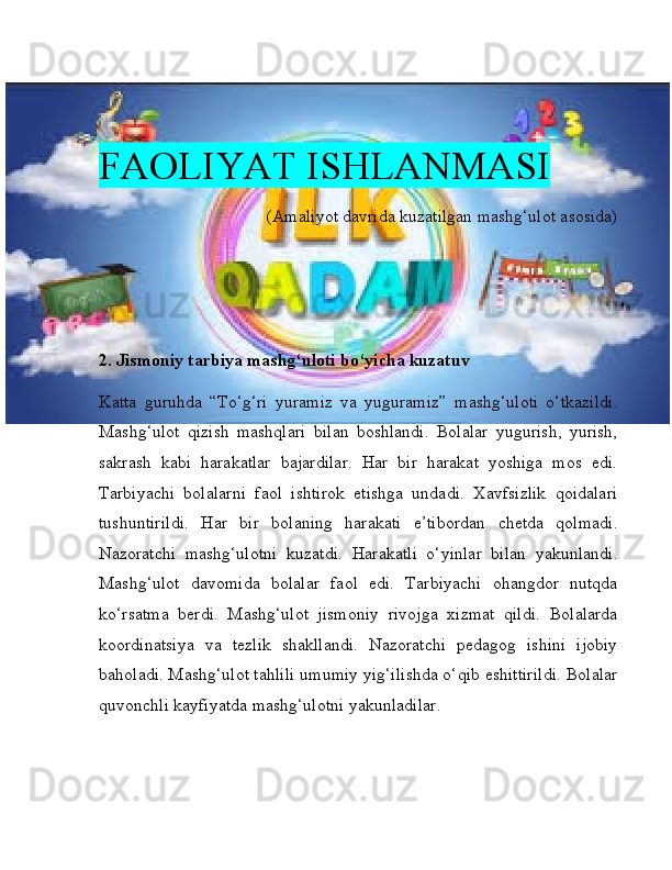 FAOLIYAT ISHLANMASI
(Amaliyot davrida kuzatilgan mashg‘ulot asosida)
2. Jismoniy tarbiya mashg‘uloti bo‘yicha kuzatuv
Katta   guruhda   “To‘g‘ri   yuramiz   va   yuguramiz”   mashg‘uloti   o‘tkazildi.
Mashg‘ulot   qizish   mashqlari   bilan   boshlandi.   Bolalar   yugurish,   yurish,
sakrash   kabi   harakatlar   bajardilar.   Har   bir   harakat   yoshiga   mos   edi.
Tarbiyachi   bolalarni   faol   ishtirok   etishga   undadi.   Xavfsizlik   qoidalari
tushuntirildi.   Har   bir   bolaning   harakati   e’tibordan   chetda   qolmadi.
Nazoratchi   mashg‘ulotni   kuzatdi.   Harakatli   o‘yinlar   bilan   yakunlandi.
Mashg‘ulot   davomida   bolalar   faol   edi.   Tarbiyachi   ohangdor   nutqda
ko‘rsatma   berdi.   Mashg‘ulot   jismoniy   rivojga   xizmat   qildi.   Bolalarda
koordinatsiya   va   tezlik   shakllandi.   Nazoratchi   pedagog   ishini   ijobiy
baholadi. Mashg‘ulot tahlili umumiy yig‘ilishda o‘qib eshittirildi. Bolalar
quvonchli kayfiyatda mashg‘ulotni yakunladilar. 