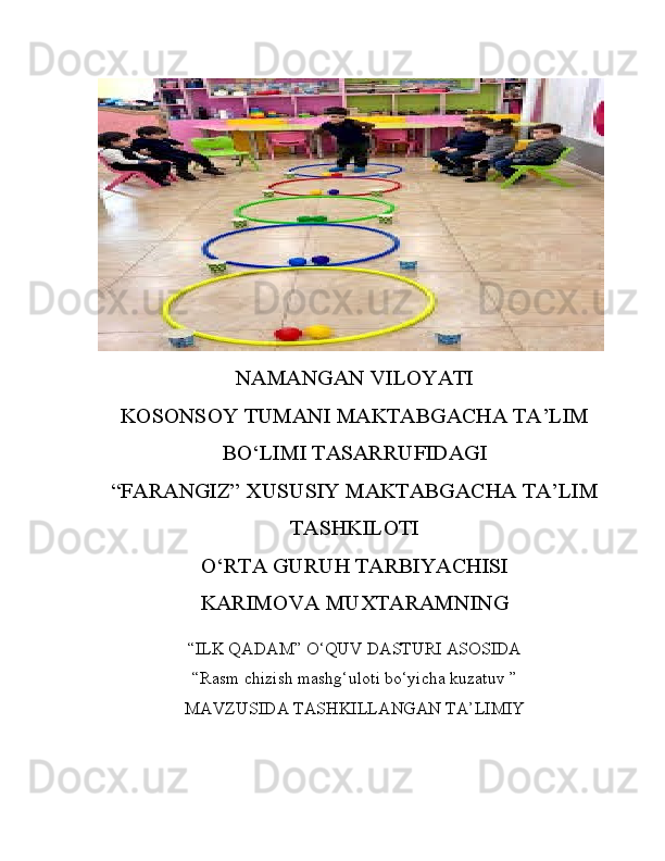 NAMANGAN VILOYATI
KOSONSOY TUMANI MAKTABGACHA TA’LIM
BO‘LIMI TASARRUFIDAGI
“FARANGIZ” XUSUSIY MAKTABGACHA TA’LIM
TASHKILOTI
O‘RTA GURUH TARBIYACHISI
KARIMOVA MUXTARAMNING
“ILK QADAM” O‘QUV DASTURI ASOSIDA
“Rasm chizish mashg‘uloti bo‘yicha kuzatuv   ”
MAVZUSIDA TASHKILLANGAN TA’LIMIY 