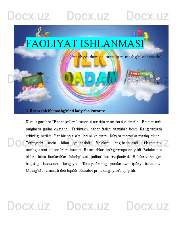 FAOLIYAT ISHLANMASI
(Amaliyot davrida kuzatilgan mashg‘ulot asosida)
3. Rasm chizish mashg‘uloti bo‘yicha kuzatuv
Kichik guruhda “Bahor gullari” mavzusi asosida rasm darsi o‘tkazildi. Bolalar turli
ranglarda   gullar   chizishdi.   Tarbiyachi   bahor   faslini   tasvirlab   berdi.   Rang   tanlash
erkinligi berildi. Har bir bola o‘z ijodini ko‘rsatdi. Mayda motorika mashq qilindi.
Tarbiyachi   mehr   bilan   yondashdi.   Bolalarni   rag‘batlantirdi.   Nazoratchi
mashg‘ulotni e’tibor bilan kuzatdi. Rasm  ishlari ko‘rgazmaga qo‘yildi. Bolalar o‘z
ishlari   bilan   faxrlandilar.   Mashg‘ulot   ijodkorlikni   rivojlantirdi.   Bolalarda   ranglar
haqidagi   tushuncha   kengaydi.   Tarbiyachining   yondashuvi   ijobiy   baholandi.
Mashg‘ulot samarali deb topildi. Kuzatuv protokolga yozib qo‘yildi. 