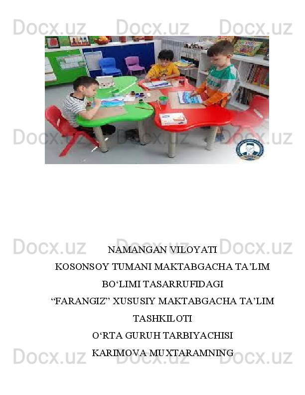 NAMANGAN VILOYATI
KOSONSOY TUMANI MAKTABGACHA TA’LIM
BO‘LIMI TASARRUFIDAGI
“FARANGIZ” XUSUSIY MAKTABGACHA TA’LIM
TASHKILOTI
O‘RTA GURUH TARBIYACHISI
KARIMOVA MUXTARAMNING 