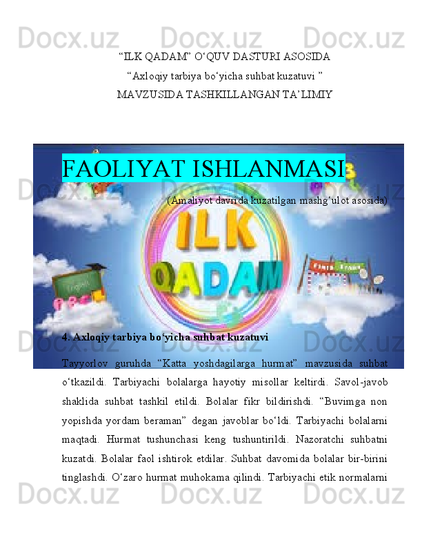 “ILK QADAM” O‘QUV DASTURI ASOSIDA
“Axloqiy tarbiya bo‘yicha suhbat kuzatuvi   ”
MAVZUSIDA TASHKILLANGAN TA’LIMIY
FAOLIYAT ISHLANMASI
(Amaliyot davrida kuzatilgan mashg‘ulot asosida)
4. Axloqiy tarbiya bo‘yicha suhbat kuzatuvi
Tayyorlov   guruhda   “Katta   yoshdagilarga   hurmat”   mavzusida   suhbat
o‘tkazildi.   Tarbiyachi   bolalarga   hayotiy   misollar   keltirdi.   Savol-javob
shaklida   suhbat   tashkil   etildi.   Bolalar   fikr   bildirishdi.   “Buvimga   non
yopishda   yordam   beraman”   degan   javoblar   bo‘ldi.   Tarbiyachi   bolalarni
maqtadi.   Hurmat   tushunchasi   keng   tushuntirildi.   Nazoratchi   suhbatni
kuzatdi.   Bolalar   faol   ishtirok   etdilar.   Suhbat   davomida   bolalar   bir-birini
tinglashdi. O‘zaro hurmat muhokama qilindi. Tarbiyachi etik normalarni 