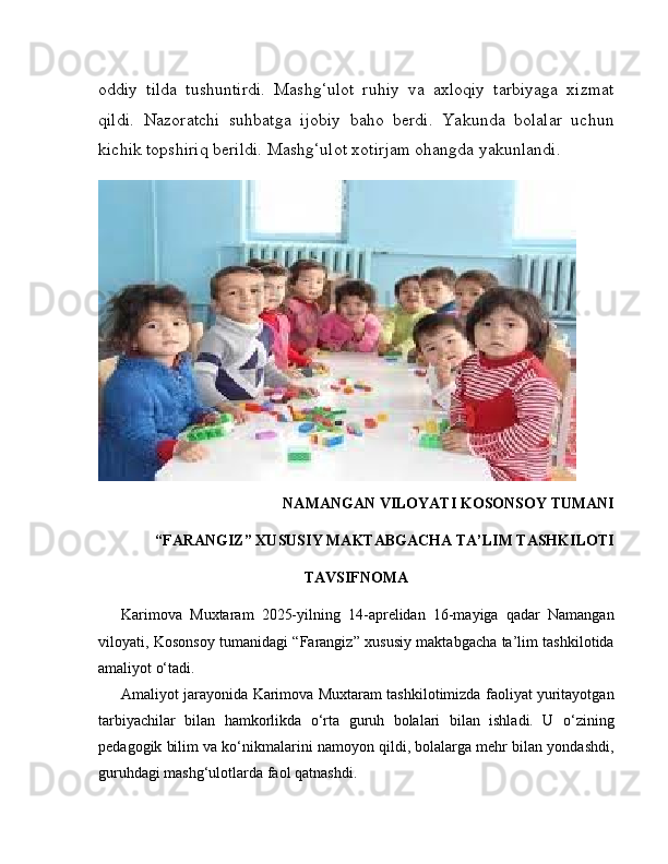 oddiy   tilda   tushuntirdi.   Mashg‘ulot   ruhiy   va   axloqiy   tarbiyaga   xizmat
qildi.   Nazoratchi   suhbatga   ijobiy   baho   berdi.   Yakunda   bolalar   uchun
kichik topshiriq berildi. Mashg‘ulot xotirjam ohangda yakunlandi.
NAMANGAN VILOYATI KOSONSOY TUMANI
“FARANGIZ” XUSUSIY MAKTABGACHA TA’LIM TASHKILOTI
TAVSIFNOMA
Karimova   Muxtaram   2025-yilning   14-aprelidan   16-mayiga   qadar   Namangan
viloyati, Kosonsoy tumanidagi “Farangiz” xususiy maktabgacha ta’lim tashkilotida
amaliyot o‘tadi.
Amaliyot jarayonida Karimova Muxtaram tashkilotimizda faoliyat yuritayotgan
tarbiyachilar   bilan   hamkorlikda   o‘rta   guruh   bolalari   bilan   ishladi.   U   o‘zining
pedagogik bilim va ko‘nikmalarini namoyon qildi, bolalarga mehr bilan yondashdi,
guruhdagi mashg‘ulotlarda faol qatnashdi. 