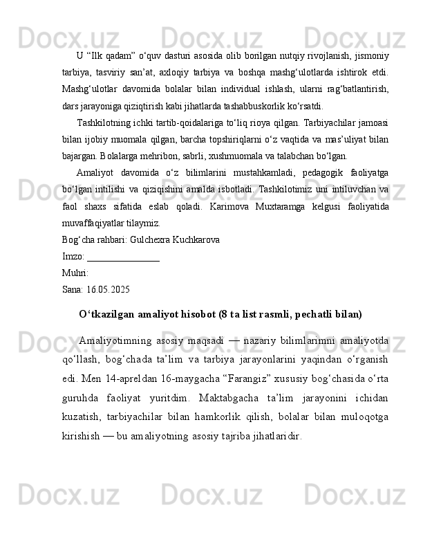 U “Ilk qadam” o‘quv dasturi asosida olib borilgan nutqiy rivojlanish,  jismoniy
tarbiya,   tasviriy   san’at,   axloqiy   tarbiya   va   boshqa   mashg‘ulotlarda   ishtirok   etdi.
Mashg‘ulotlar   davomida   bolalar   bilan   individual   ishlash,   ularni   rag‘batlantirish,
dars jarayoniga qiziqtirish kabi jihatlarda tashabbuskorlik ko‘rsatdi.
Tashkilotning ichki tartib-qoidalariga to‘liq rioya qilgan. Tarbiyachilar jamoasi
bilan ijobiy  muomala  qilgan,  barcha  topshiriqlarni  o‘z vaqtida  va  mas’uliyat  bilan
bajargan. Bolalarga mehribon, sabrli, xushmuomala va talabchan bo‘lgan.
Amaliyot   davomida   o‘z   bilimlarini   mustahkamladi,   pedagogik   faoliyatga
bo‘lgan   intilishi   va   qiziqishini   amalda   isbotladi.   Tashkilotimiz   uni   intiluvchan   va
faol   shaxs   sifatida   eslab   qoladi.   Karimova   Muxtaramga   kelgusi   faoliyatida
muvaffaqiyatlar tilaymiz.
Bog‘cha rahbari: Gulchexra Kuchkarova
Imzo: _______________
Muhri:
Sana: 16.05.2025
O‘tkazilgan amaliyot hisobot (8 ta list rasmli, pechatli bilan)
Amaliyotimning   asosiy   maqsadi   —   nazariy   bilimlarimni   amaliyotda
qo‘llash,   bog‘chada   ta’lim   va   tarbiya   jarayonlarini   yaqindan   o‘rganish
edi. Men 14-apreldan 16-maygacha “Farangiz” xususiy bog‘chasida o‘rta
guruhda   faoliyat   yuritdim.   Maktabgacha   ta’lim   jarayonini   ichidan
kuzatish,   tarbiyachilar   bilan   hamkorlik   qilish,   bolalar   bilan   muloqotga
kirishish — bu amaliyotning asosiy tajriba jihatlaridir. 