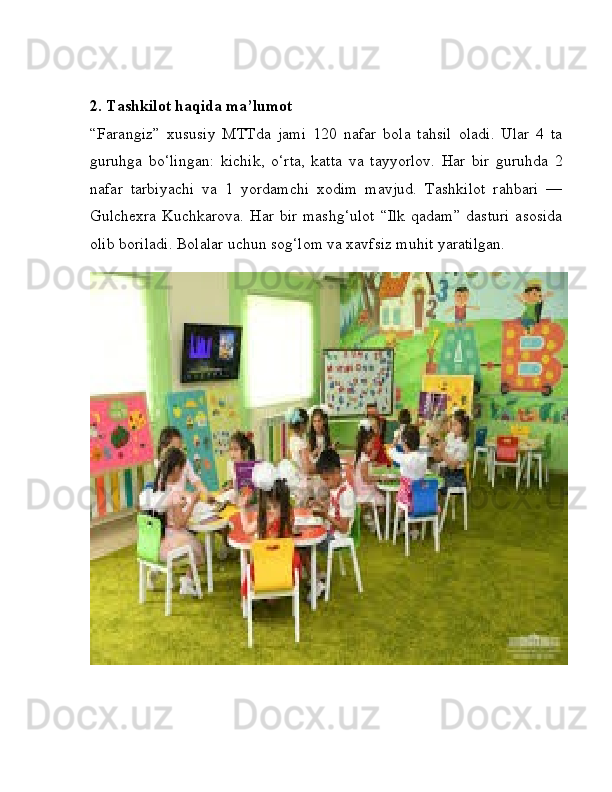 2. Tashkilot haqida ma’lumot
“Farangiz”   xususiy   MTTda   jami   120   nafar   bola   tahsil   oladi.   Ular   4   ta
guruhga   bo‘lingan:   kichik,   o‘rta,   katta   va   tayyorlov.   Har   bir   guruhda   2
nafar   tarbiyachi   va   1   yordamchi   xodim   mavjud.   Tashkilot   rahbari   —
Gulchexra   Kuchkarova.  Har  bir  mashg‘ulot   “Ilk  qadam”  dasturi   asosida
olib boriladi. Bolalar uchun sog‘lom va xavfsiz muhit yaratilgan. 