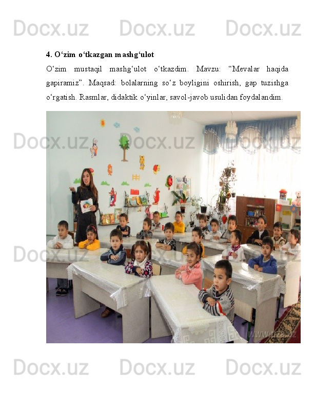 4. O‘zim o‘tkazgan mashg‘ulot
O‘zim   mustaqil   mashg‘ulot   o‘tkazdim.   Mavzu:   “Mevalar   haqida
gapiramiz”.   Maqsad:   bolalarning   so‘z   boyligini   oshirish,   gap   tuzishga
o‘rgatish. Rasmlar, didaktik o‘yinlar, savol-javob usulidan foydalandim. 