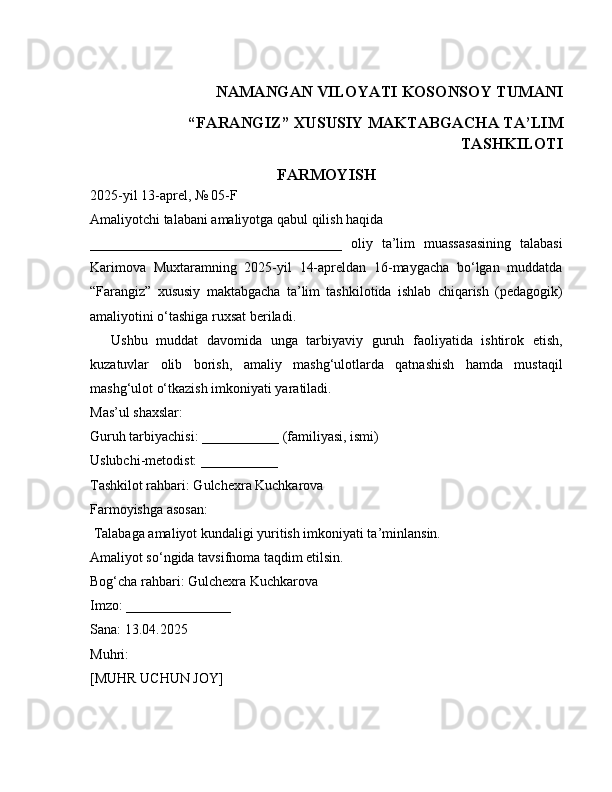 NAMANGAN VILOYATI KOSONSOY TUMANI
“FARANGIZ” XUSUSIY MAKTABGACHA TA’LIM
TASHKILOTI
FARMOYISH
2025-yil 13-aprel, № 05-F
Amaliyotchi talabani amaliyotga qabul qilish haqida
____________________________________   oliy   ta’lim   muassasasining   talabasi
Karimova   Muxtaramning   2025-yil   14-apreldan   16-maygacha   bo‘lgan   muddatda
“Farangiz”   xususiy   maktabgacha   ta’lim   tashkilotida   ishlab   chiqarish   (pedagogik)
amaliyotini o‘tashiga ruxsat beriladi.
Ushbu   muddat   davomida   unga   tarbiyaviy   guruh   faoliyatida   ishtirok   etish,
kuzatuvlar   olib   borish,   amaliy   mashg‘ulotlarda   qatnashish   hamda   mustaqil
mashg‘ulot o‘tkazish imkoniyati yaratiladi.
Mas’ul shaxslar:
Guruh tarbiyachisi: ___________ (familiyasi, ismi)
Uslubchi-metodist: ___________
Tashkilot rahbari: Gulchexra Kuchkarova
Farmoyishga asosan:
 Talabaga amaliyot kundaligi yuritish imkoniyati ta’minlansin.
Amaliyot so‘ngida tavsifnoma taqdim etilsin.
Bog‘cha rahbari: Gulchexra Kuchkarova
Imzo: _______________
Sana: 13.04.2025
Muhri:
[MUHR UCHUN JOY] 