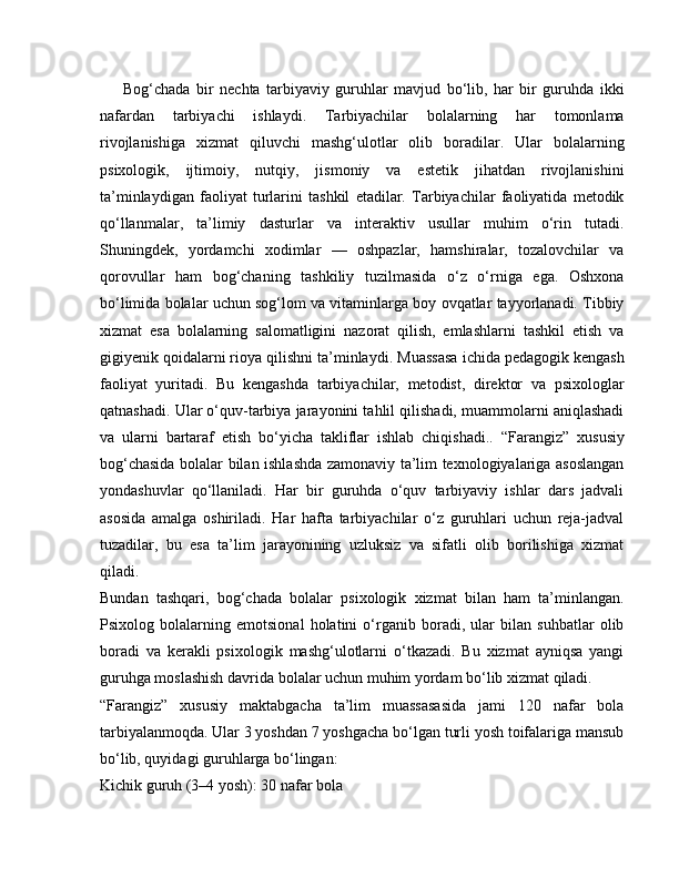 Bog‘chada   bir   nechta   tarbiyaviy   guruhlar   mavjud   bo‘lib,   har   bir   guruhda   ikki
nafardan   tarbiyachi   ishlaydi.   Tarbiyachilar   bolalarning   har   tomonlama
rivojlanishiga   xizmat   qiluvchi   mashg‘ulotlar   olib   boradilar.   Ular   bolalarning
psixologik,   ijtimoiy,   nutqiy,   jismoniy   va   estetik   jihatdan   rivojlanishini
ta’minlaydigan   faoliyat   turlarini   tashkil   etadilar.   Tarbiyachilar   faoliyatida   metodik
qo‘llanmalar,   ta’limiy   dasturlar   va   interaktiv   usullar   muhim   o‘rin   tutadi.
Shuningdek,   yordamchi   xodimlar   —   oshpazlar,   hamshiralar,   tozalovchilar   va
qorovullar   ham   bog‘chaning   tashkiliy   tuzilmasida   o‘z   o‘rniga   ega.   Oshxona
bo‘limida bolalar uchun sog‘lom va vitaminlarga boy ovqatlar tayyorlanadi. Tibbiy
xizmat   esa   bolalarning   salomatligini   nazorat   qilish,   emlashlarni   tashkil   etish   va
gigiyenik qoidalarni rioya qilishni ta’minlaydi.   Muassasa ichida pedagogik kengash
faoliyat   yuritadi.   Bu   kengashda   tarbiyachilar,   metodist,   direktor   va   psixologlar
qatnashadi. Ular o‘quv-tarbiya jarayonini tahlil qilishadi, muammolarni aniqlashadi
va   ularni   bartaraf   etish   bo‘yicha   takliflar   ishlab   chiqishadi..   “Farangiz”   xususiy
bog‘chasida bolalar bilan ishlashda zamonaviy ta’lim texnologiyalariga asoslangan
yondashuvlar   qo‘llaniladi.   Har   bir   guruhda   o‘quv   tarbiyaviy   ishlar   dars   jadvali
asosida   amalga   oshiriladi.   Har   hafta   tarbiyachilar   o‘z   guruhlari   uchun   reja-jadval
tuzadilar,   bu   esa   ta’lim   jarayonining   uzluksiz   va   sifatli   olib   borilishiga   xizmat
qiladi.
Bundan   tashqari,   bog‘chada   bolalar   psixologik   xizmat   bilan   ham   ta’minlangan.
Psixolog   bolalarning   emotsional   holatini   o‘rganib   boradi,   ular   bilan   suhbatlar   olib
boradi   va   kerakli   psixologik   mashg‘ulotlarni   o‘tkazadi.   Bu   xizmat   ayniqsa   yangi
guruhga moslashish davrida bolalar uchun muhim yordam bo‘lib xizmat qiladi.
“Farangiz”   xususiy   maktabgacha   ta’lim   muassasasida   jami   120   nafar   bola
tarbiyalanmoqda. Ular 3 yoshdan 7 yoshgacha bo‘lgan turli yosh toifalariga mansub
bo‘lib, quyidagi guruhlarga bo‘lingan:
Kichik guruh (3–4 yosh): 30 nafar bola 