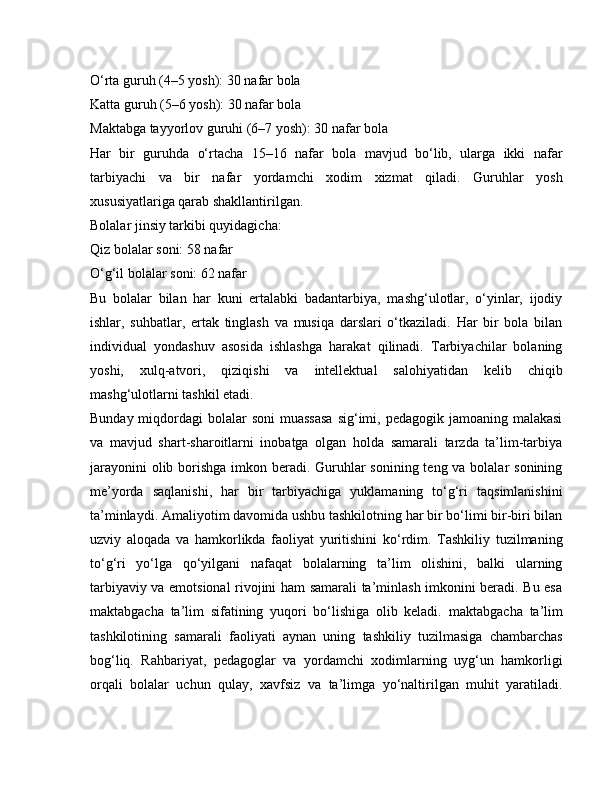 O‘rta guruh (4–5 yosh): 30 nafar bola
Katta guruh (5–6 yosh): 30 nafar bola
Maktabga tayyorlov guruhi (6–7 yosh): 30 nafar bola
Har   bir   guruhda   o‘rtacha   15–16   nafar   bola   mavjud   bo‘lib,   ularga   ikki   nafar
tarbiyachi   va   bir   nafar   yordamchi   xodim   xizmat   qiladi.   Guruhlar   yosh
xususiyatlariga qarab shakllantirilgan.
Bolalar jinsiy tarkibi quyidagicha:
Qiz bolalar soni: 58 nafar
O‘g‘il bolalar soni: 62 nafar
Bu   bolalar   bilan   har   kuni   ertalabki   badantarbiya,   mashg‘ulotlar,   o‘yinlar,   ijodiy
ishlar,   suhbatlar,   ertak   tinglash   va   musiqa   darslari   o‘tkaziladi.   Har   bir   bola   bilan
individual   yondashuv   asosida   ishlashga   harakat   qilinadi.   Tarbiyachilar   bolaning
yoshi,   xulq-atvori,   qiziqishi   va   intellektual   salohiyatidan   kelib   chiqib
mashg‘ulotlarni tashkil etadi.
Bunday miqdordagi  bolalar  soni  muassasa  sig‘imi, pedagogik jamoaning malakasi
va   mavjud   shart-sharoitlarni   inobatga   olgan   holda   samarali   tarzda   ta’lim-tarbiya
jarayonini  olib borishga imkon beradi. Guruhlar sonining teng va bolalar  sonining
me’yorda   saqlanishi,   har   bir   tarbiyachiga   yuklamaning   to‘g‘ri   taqsimlanishini
ta’minlaydi.   Amaliyotim davomida ushbu tashkilotning har bir bo‘limi bir-biri bilan
uzviy   aloqada   va   hamkorlikda   faoliyat   yuritishini   ko‘rdim.   Tashkiliy   tuzilmaning
to‘g‘ri   yo‘lga   qo‘yilgani   nafaqat   bolalarning   ta’lim   olishini,   balki   ularning
tarbiyaviy va emotsional rivojini ham samarali ta’minlash imkonini beradi. Bu esa
maktabgacha   ta’lim   sifatining   yuqori   bo‘lishiga   olib   keladi.   maktabgacha   ta’lim
tashkilotining   samarali   faoliyati   aynan   uning   tashkiliy   tuzilmasiga   chambarchas
bog‘liq.   Rahbariyat,   pedagoglar   va   yordamchi   xodimlarning   uyg‘un   hamkorligi
orqali   bolalar   uchun   qulay,   xavfsiz   va   ta’limga   yo‘naltirilgan   muhit   yaratiladi. 