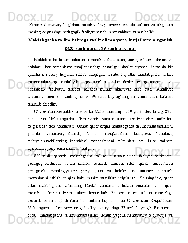 “Farangiz”   xususiy   bog‘chasi   misolida   bu   jarayonni   amalda   ko‘rish   va   o‘rganish
mening kelgusidagi pedagogik faoliyatim uchun mustahkam zamin bo‘ldi.
Maktabgacha ta’lim tizimiga taalluqli me’yoriy hujjatlarni o‘rganish
(820-sonli qaror, 99-sonli buyruq)
Maktabgacha   ta’lim   sohasini   samarali   tashkil   etish,   uning   sifatini   oshirish   va
bolalarni   har   tomonlama   rivojlantirishga   qaratilgan   davlat   siyosati   doirasida   bir
qancha   me’yoriy   hujjatlar   ishlab   chiqilgan.   Ushbu   hujjatlar   maktabgacha   ta’lim
muassasalarining   tashkiliy-huquqiy   asoslari,   ta’lim   dasturlarining   mazmuni   va
pedagogik   faoliyatni   tartibga   solishda   muhim   ahamiyat   kasb   etadi.   Amaliyot
davomida   men   820-sonli   qaror   va   99-sonli   buyrug‘ning   mazmuni   bilan   batafsil
tanishib chiqdim.
O‘zbekiston Respublikasi Vazirlar Mahkamasining 2019-yil 30-dekabrdagi 820-
sonli qarori "Maktabgacha  ta’lim tizimini yanada takomillashtirish chora-tadbirlari
to‘g‘risida" deb nomlanadi. Ushbu qaror orqali maktabgacha ta’lim muassasalarini
yanada   zamonaviylashtirish,   bolalar   rivojlanishini   kompleks   baholash,
tarbiyalanuvchilarning   individual   yondashuvini   ta’minlash   va   ilg‘or   xalqaro
tajribalarni joriy etish nazarda tutilgan.
820- sonli   qarorda   maktabgacha   ta’lim   muassasalarida   faoliyat   yurituvchi
pedagog   xodimlar   uchun   malaka   oshirish   tizimini   isloh   qilish,   innovatsion
pedagogik   texnologiyalarni   joriy   qilish   va   bolalar   rivojlanishini   baholash
mezonlarini   ishlab   chiqish   kabi   muhim   vazifalar   belgilanadi.   Shuningdek,   qaror
bilan   maktabgacha   ta’limning   Davlat   standarti,   baholash   vositalari   va   o‘quv-
metodik   ta’minoti   tizimi   takomillashtiriladi.   Bu   esa   ta’lim   sifatini   oshirishga
bevosita   xizmat   qiladi.Yana   bir   muhim   hujjat   —   bu   O‘zbekiston   Respublikasi
Maktabgacha   ta’lim   vazirining   2020-yil   24-iyuldagi   99-sonli   buyrug‘i.   Bu   buyruq
orqali   maktabgacha   ta’lim   muassasalari   uchun   yagona   namunaviy   o‘quv-reja   va 