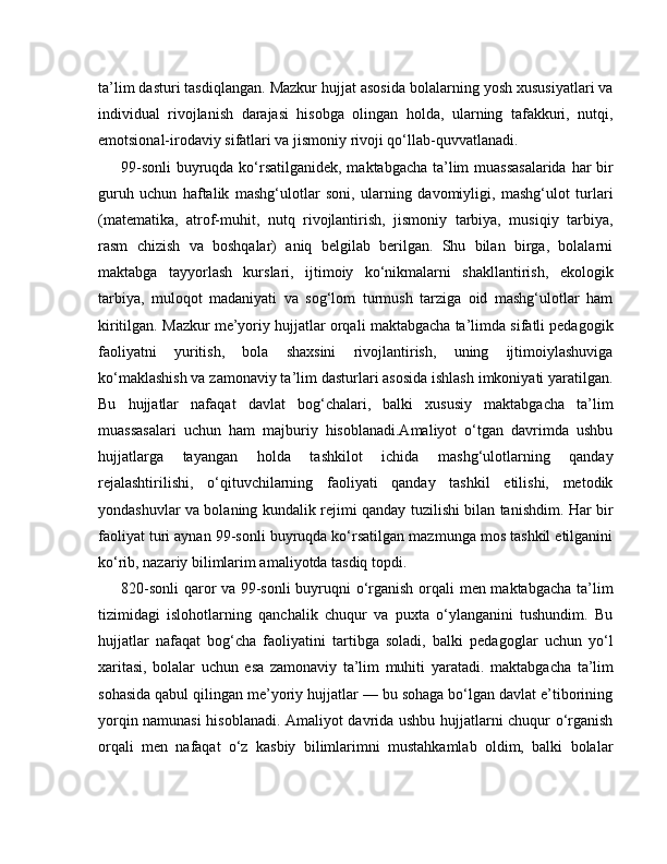 ta’lim dasturi tasdiqlangan. Mazkur hujjat asosida bolalarning yosh xususiyatlari va
individual   rivojlanish   darajasi   hisobga   olingan   holda,   ularning   tafakkuri,   nutqi,
emotsional-irodaviy sifatlari va jismoniy rivoji qo‘llab-quvvatlanadi.
99-sonli  buyruqda ko‘rsatilganidek, maktabgacha ta’lim muassasalarida  har bir
guruh   uchun   haftalik   mashg‘ulotlar   soni,   ularning   davomiyligi,   mashg‘ulot   turlari
(matematika,   atrof-muhit,   nutq   rivojlantirish,   jismoniy   tarbiya,   musiqiy   tarbiya,
rasm   chizish   va   boshqalar)   aniq   belgilab   berilgan.   Shu   bilan   birga,   bolalarni
maktabga   tayyorlash   kurslari,   ijtimoiy   ko‘nikmalarni   shakllantirish,   ekologik
tarbiya,   muloqot   madaniyati   va   sog‘lom   turmush   tarziga   oid   mashg‘ulotlar   ham
kiritilgan.   Mazkur me’yoriy hujjatlar orqali maktabgacha ta’limda sifatli pedagogik
faoliyatni   yuritish,   bola   shaxsini   rivojlantirish,   uning   ijtimoiylashuviga
ko‘maklashish va zamonaviy ta’lim dasturlari asosida ishlash imkoniyati yaratilgan.
Bu   hujjatlar   nafaqat   davlat   bog‘chalari,   balki   xususiy   maktabgacha   ta’lim
muassasalari   uchun   ham   majburiy   hisoblanadi.Amaliyot   o‘tgan   davrimda   ushbu
hujjatlarga   tayangan   holda   tashkilot   ichida   mashg‘ulotlarning   qanday
rejalashtirilishi,   o‘qituvchilarning   faoliyati   qanday   tashkil   etilishi,   metodik
yondashuvlar va bolaning kundalik rejimi qanday tuzilishi bilan tanishdim. Har bir
faoliyat turi aynan 99-sonli buyruqda ko‘rsatilgan mazmunga mos tashkil etilganini
ko‘rib, nazariy bilimlarim amaliyotda tasdiq topdi.
820-sonli  qaror va 99-sonli  buyruqni o‘rganish orqali men maktabgacha ta’lim
tizimidagi   islohotlarning   qanchalik   chuqur   va   puxta   o‘ylanganini   tushundim.   Bu
hujjatlar   nafaqat   bog‘cha   faoliyatini   tartibga   soladi,   balki   pedagoglar   uchun   yo‘l
xaritasi,   bolalar   uchun   esa   zamonaviy   ta’lim   muhiti   yaratadi.   maktabgacha   ta’lim
sohasida qabul qilingan me’yoriy hujjatlar — bu sohaga bo‘lgan davlat e’tiborining
yorqin namunasi hisoblanadi. Amaliyot davrida ushbu hujjatlarni chuqur o‘rganish
orqali   men   nafaqat   o‘z   kasbiy   bilimlarimni   mustahkamlab   oldim,   balki   bolalar 