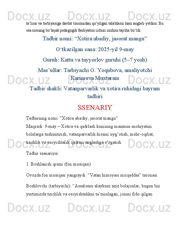 ta’limi va tarbiyasiga davlat tomonidan qo‘yilgan talablarni ham anglab yetdim. Bu
esa mening bo‘lajak pedagogik faoliyatim uchun muhim tajriba bo‘ldi.
Tadbir nomi: “Xotira abadiy, jasorat mangu”
O‘tkazilgan sana: 2025-yil 9-may
Guruh: Katta va tayyorlov guruhi (5–7 yosh)
Mas’ullar: Tarbiyachi O. Yoqubova, amaliyotchi
Karimova Muxtaram
Tadbir shakli: Vatanparvarlik va xotira ruhidagi bayram
tadbiri
SSENARIY
Tadbirning nomi: “Xotira abadiy, jasorat mangu”
Maqsadi: 9-may – Xotira va qadrlash kunining mazmun-mohiyatini 
bolalarga tushuntirish, vatanparvarlik hissini uyg‘otish, mehr-oqibat, 
tinchlik va osoyishtalik qadrini anglashga o‘rgatish.
Tadbir ssenariysi:
1. Boshlanish qismi (fon musiqasi)
Ovozda fon musiqasi yangraydi: “Vatan himoyasi muqaddas” taronasi.
Boshlovchi (tarbiyachi):   “Assalomu alaykum aziz bolajonlar, bugun biz 
yurtimizda tinchlik va osoyishtalikni ta’minlagan, jonini fido qilgan  