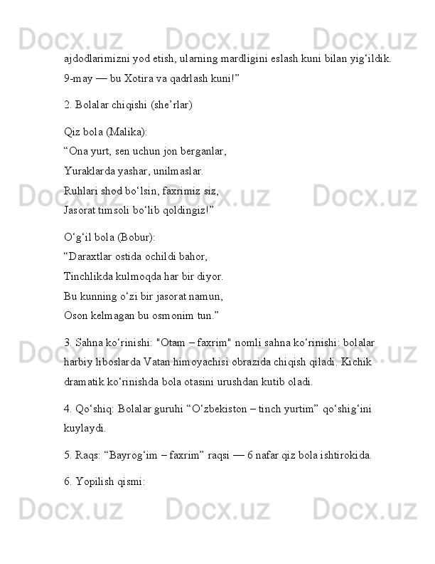 ajdodlarimizni yod etish, ularning mardligini eslash kuni bilan yig‘ildik. 
9-may — bu Xotira va qadrlash kuni!”
2. Bolalar chiqishi (she’rlar)
Qiz bola (Malika):
“Ona yurt, sen uchun jon berganlar,
Yuraklarda yashar, unilmaslar.
Ruhlari shod bo‘lsin, faxrimiz siz,
Jasorat timsoli bo‘lib qoldingiz!”
O‘g‘il bola (Bobur):
“Daraxtlar ostida ochildi bahor,
Tinchlikda kulmoqda har bir diyor.
Bu kunning o‘zi bir jasorat namun,
Oson kelmagan bu osmonim tun.”
3. Sahna ko‘rinishi:   "Otam – faxrim" nomli sahna ko‘rinishi: bolalar 
harbiy liboslarda Vatan himoyachisi obrazida chiqish qiladi. Kichik 
dramatik ko‘rinishda bola otasini urushdan kutib oladi.
4. Qo‘shiq:   Bolalar guruhi “O‘zbekiston – tinch yurtim” qo‘shig‘ini 
kuylaydi.
5. Raqs:   “Bayrog‘im – faxrim” raqsi — 6 nafar qiz bola ishtirokida.
6. Yopilish qismi: 