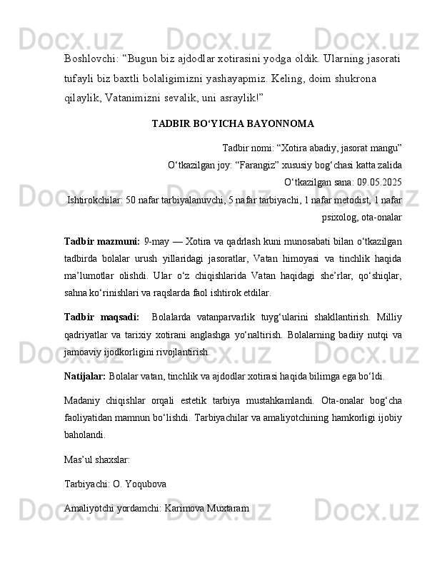 Boshlovchi:   “Bugun biz ajdodlar xotirasini yodga oldik. Ularning jasorati
tufayli biz baxtli bolaligimizni yashayapmiz. Keling, doim shukrona 
qilaylik, Vatanimizni sevalik, uni asraylik!”
TADBIR BO‘YICHA BAYONNOMA
Tadbir nomi: “Xotira abadiy, jasorat mangu”
O‘tkazilgan joy: “Farangiz” xususiy bog‘chasi katta zalida
O‘tkazilgan sana: 09.05.2025
Ishtirokchilar: 50 nafar tarbiyalanuvchi, 5 nafar tarbiyachi, 1 nafar metodist, 1 nafar
psixolog, ota-onalar
Tadbir mazmuni:   9-may — Xotira va qadrlash kuni munosabati bilan o‘tkazilgan
tadbirda   bolalar   urush   yillaridagi   jasoratlar,   Vatan   himoyasi   va   tinchlik   haqida
ma’lumotlar   olishdi.   Ular   o‘z   chiqishlarida   Vatan   haqidagi   she’rlar,   qo‘shiqlar,
sahna ko‘rinishlari va raqslarda faol ishtirok etdilar.
Tadbir   maqsadi:     Bolalarda   vatanparvarlik   tuyg‘ularini   shakllantirish.   Milliy
qadriyatlar   va   tarixiy   xotirani   anglashga   yo‘naltirish.   Bolalarning   badiiy   nutqi   va
jamoaviy ijodkorligini rivojlantirish.
Natijalar:   Bolalar vatan, tinchlik va ajdodlar xotirasi haqida bilimga ega bo‘ldi.
Madaniy   chiqishlar   orqali   estetik   tarbiya   mustahkamlandi.   Ota-onalar   bog‘cha
faoliyatidan mamnun bo‘lishdi.   Tarbiyachilar va amaliyotchining hamkorligi ijobiy
baholandi.
Mas’ul shaxslar:
Tarbiyachi: O. Yoqubova
Amaliyotchi yordamchi: Karimova Muxtaram 