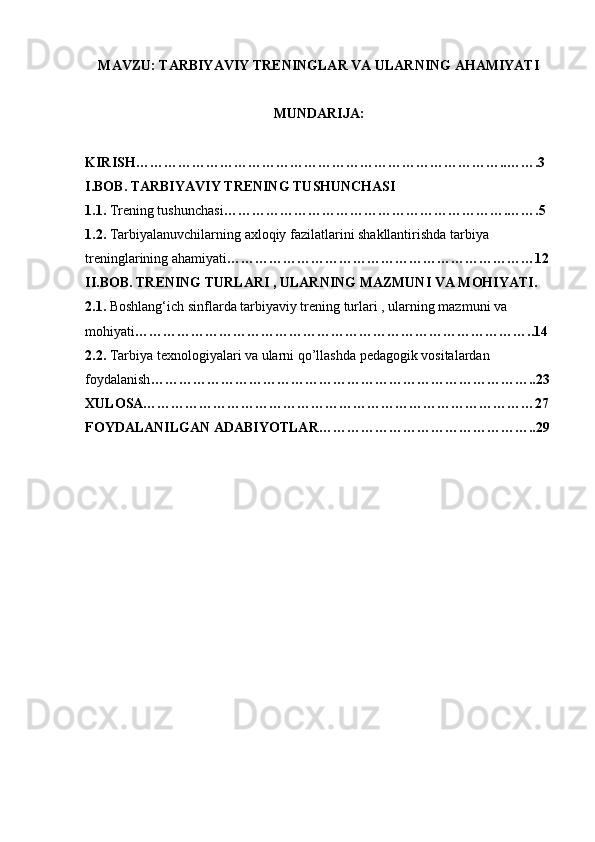 MAVZU: TARBIYAVIY TRENINGLAR VA ULARNING AHAMIYATI
MUNDARIJA: 
KIRISH……………………………………………………………………..…….3
I.BOB. TARBIYAVIY TRENING TUSHUNCHASI
1.1.  Trening tushunchasi …………………………………………………….…….5
1.2.  Tarbiyalanuvchilarning axloqiy fazilatlarini shakllantirishda tarbiya 
treninglarining ahamiyati …………………………………………………………12
II.BOB. TRENING TURLARI , ULARNING MAZMUNI VA MOHIYATI.
2.1.  Boshlang‘ich sinflarda tarbiyaviy trening turlari , ularning mazmuni va 
mohiyati …………………………………………………………………………..14
2.2.  Tarbiya texnologiyalari va ularni qo’llashda pedagogik vositalardan 
foydalanish ………………………………………………………………………..23
XULOSA…………………………………………………………………………27
FOYDALANILGAN ADABIYOTLAR………………………………………..29 