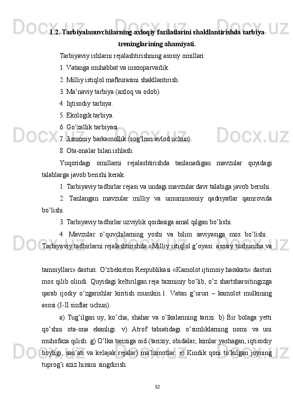 1.2. Tarbiyalanuvchilarning axloqiy fazilatlarini shakllantirishda tarbiya
treninglarining ahamiyati.
Tarbiyaviy ishlarni rejalashtirishning asosiy omillari:
1. Vatanga muhabbat va insonparvarlik.
2. Milliy istiqlol mafkurasini shakllantirish.
3. Ma’naviy tarbiya (axloq va odob).
4. Iqtisodiy tarbiya. 
5. Ekologik tarbiya.
6. Go’zallik tarbiyasi.
7. Jismoniy barkamollik (sog’lom avlod uchun).
8. Ota-onalar bilan ishlash. 
Yuqoridagi   omillarni   rejalashtirishda   tanlanadigan   mavzular   quyidagi
talablarga javob berishi kerak.
1. Tarbiyaviy tadbirlar rejasi va undagi mavzular davr talabiga javob berishi.
2.   Tanlangan   mavzular   milliy   va   umuminsoniy   qadriyatlar   qamrovida
bo’lishi. 
3. Tarbiyaviy tadbirlar uzviylik qoidasiga amal qilgan bo’lishi.
4.   Mavzular   o’quvchilarning   yoshi   va   bilim   saviyasiga   mos   bo’lishi.  
Tarbiyaviy tadbirlarni rejalashtirishda «Milliy istiqlol g’oyasi: asosiy tushuncha va
tamoiyllari» dasturi. O’zbekiston Respublikasi «Kamolot ijtimoiy harakati» dasturi
mos qilib olindi. Quyidagi keltirilgan reja taxminiy bo’lib, o’z shartsharoitingizga
qarab   ijodiy   o’zgarishlar   kiritish   mumkin.1.   Vatan   g’ururi   –   kamolot   mulkining
asosi (I-II sinflar uchun). 
a)   Tug’ilgan   uy,   ko’cha,   shahar   va   o’lkalarining   tarixi.   b)   Bir   bolaga   yetti
qo’shni   ota-ona   ekanligi.   v)   Atrof   tabiatidagi   o’simliklarning   nomi   va   uni
muhofaza qilish. g) O’lka tarixiga oid (tarixiy, obidalar, kimlar yashagan, iqtisodiy
boyligi,   san’ati   va   kelajak   rejalar)   ma’lumotlar.   e)   Kindik   qoni   to’kilgan   joyning
tuprog’i aziz hissini singdirish. 
12 
