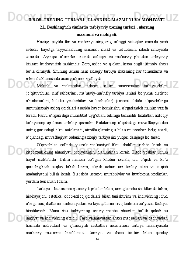 II.BOB. TRENING TURLARI , ULARNING MAZMUNI VA MOHIYATI.
2.1. Boshlang‘ich sinflarda tarbiyaviy trening turlari , ularning 
mazmuni va mohiyati.
Hozirgi   paytda   fan   va   madaniyatning   eng   so‘nggi   yutuqlari   asosida   yosh
avlodni   hayotga   tayyorlashning   samarali   shakl   va   uslublarini   izlash   nihoyatda
zarurdir.   Ayniqsa   o‘smirlar   orasida   axloqiy   va   ma’naviy   jihatdan   tarbiyaviy
ishlarni kuchaytirish muhimdir. Zero, axloq yo‘q ekan, inson ongli ijtimoiy shaxs
bo‘la   olmaydi.   Shuning   uchun   ham   axloqiy   tarbiya   shaxsning   har   tomonlama   va
erkin shakllanishida asosiy o‘rinni egallaydi.
Maktab   va   maktabdan   tashqari   ta’lim   muassasalari   tarbiya-chilari
(o‘qituvchilar,   sinf   rahbarlari,   ma’naviy-ma’rifiy   tarbiya   ishlari   bo‘yicha   direktor
o‘rinbosarlari,   bolalar   yetakchilari   va   boshqalar)   jamoasi   oldida   o‘quvchilarga
umuminsoniy axloq qoidalari asosida hayot kechirishni o‘rgatishdek muhim vazifa
turadi. Fanni o‘rganishga muhabbat uyg‘otish, bilimga tashnalik fazilatlari axloqiy
tarbiyaning   ajralmas   tarkibiy   qismidir.   Bolalarning   o‘qishdagi   muvaffaqiyatidan
uning guruhdagi o‘rni aniqlanadi, atrofdagilarning u bilan munosabati belgilanadi,
o‘qishdagi muvaffaqiyat bolaning axloqiy tarbiyasini yuqori darajaga ko‘taradi.
O‘quvchilar   qalbida   yuksak   ma’naviyatlilikni   shakllantirishda   kitob   va
kitobxonlikning   ahamiyati   beqiyosligini   tushuntirish   kerak.   Kitob   yoshlar   uchun
hayot   maktabidir.   Bilim   manbai   bo‘lgan   kitobni   sevish,   uni   o‘qish   va   ko‘z
qorachig‘idek   saqlay   bilish   lozim,   o‘qish   uchun   uni   tanlay   olish   va   o‘qish
madaniyatini   bilish   kerak.   Bu   ishda   ustoz-u   murabbiylar   va   kutubxona   xodimlari
yordam berishlari lozim.
Tarbiya – bu insonni ijtimoiy tajribalar bilan, uning barcha shakllarida bilim,
his-hayajon,   estetika,   odob-axloq   qoidalari   bilan   tanishtirish   va   individning   ichki
o‘ziga hos jihatlarini, imkoniyatlari va layoqatlarini rivojlantirish bo‘yicha faoliyat
hisoblanadi.   Mana   shu   tarbiyaning   asosiy   manbai–shaxslar   bo‘lib   qoladi–bu
jamiyat va individning o‘zidir. Tarbiyalanayotgan shaxs maqsadlari va qadriyatlari
tizimida   individual   va   ijtimoiylik   nisbatlari   muammosi   tarbiya   nazariyasida
markaziy   muammo   hisoblanadi.   Jamiyat   va   shaxs   bir-biri   bilan   qanday
14 