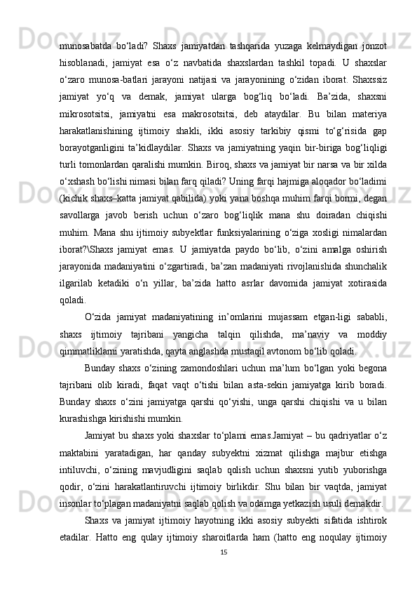 munosabatda   bo‘ladi?   Shaxs   jamiyatdan   tashqarida   yuzaga   kelmaydigan   jonzot
hisoblanadi,   jamiyat   esa   o‘z   navbatida   shaxslardan   tashkil   topadi.   U   shaxslar
o‘zaro   munosa-batlari   jarayoni   natijasi   va   jarayonining   o‘zidan   iborat.   Shaxssiz
jamiyat   yo‘q   va   demak,   jamiyat   ularga   bog‘liq   bo‘ladi.   Ba’zida,   shaxsni
mikrosotsitsi,   jamiyatni   esa   makrosotsitsi,   deb   ataydilar.   Bu   bilan   materiya
harakatlanishining   ijtimoiy   shakli,   ikki   asosiy   tarkibiy   qismi   to‘g‘risida   gap
borayotganligini   ta’kidlaydilar.   Shaxs   va   jamiyatning   yaqin   bir-biriga   bog‘liqligi
turli tomonlardan qaralishi mumkin. Biroq, shaxs va jamiyat bir narsa va bir xilda
o‘xshash bo‘lishi nimasi bilan farq qiladi? Uning farqi hajmiga aloqador bo‘ladimi
(kichik shaxs–katta jamiyat qabilida) yoki yana boshqa muhim farqi bormi, degan
savollarga   javob   berish   uchun   o‘zaro   bog‘liqlik   mana   shu   doiradan   chiqishi
muhim.   Mana   shu   ijtimoiy   subyektlar   funksiyalarining   o‘ziga   xosligi   nimalardan
iborat?\Shaxs   jamiyat   emas.   U   jamiyatda   paydo   bo‘lib,   o‘zini   amalga   oshirish
jarayonida  madaniyatini  o‘zgartiradi, ba’zan madaniyati  rivojlanishida  shunchalik
ilgarilab   ketadiki   o‘n   yillar,   ba’zida   hatto   asrlar   davomida   jamiyat   xotirasida
qoladi.
O‘zida   jamiyat   madaniyatining   in’omlarini   mujassam   etgan-ligi   sababli,
shaxs   ijtimoiy   tajribani   yangicha   talqin   qilishda,   ma’naviy   va   moddiy
qimmatliklarni yaratishda, qayta anglashda mustaqil avtonom bo‘lib qoladi.
Bunday   shaxs   o‘zining   zamondoshlari   uchun   ma’lum   bo‘lgan   yoki   begona
tajribani   olib   kiradi,   faqat   vaqt   o‘tishi   bilan   asta-sekin   jamiyatga   kirib   boradi.
Bunday   shaxs   o‘zini   jamiyatga   qarshi   qo‘yishi,   unga   qarshi   chiqishi   va   u   bilan
kurashishga kirishishi mumkin.
Jamiyat  bu  shaxs   yoki  shaxslar  to‘plami   emas.Jamiyat  –  bu  qadriyatlar  o‘z
maktabini   yaratadigan,   har   qanday   subyektni   xizmat   qilishga   majbur   etishga
intiluvchi,   o‘zining   mavjudligini   saqlab   qolish   uchun   shaxsni   yutib   yuborishga
qodir,   o‘zini   harakatlantiruvchi   ijtimoiy   birlikdir.   Shu   bilan   bir   vaqtda,   jamiyat
insonlar to‘plagan madaniyatni saqlab qolish va odamga yetkazish usuli demakdir.
Shaxs   va   jamiyat   ijtimoiy   hayotning   ikki   asosiy   subyekti   sifatida   ishtirok
etadilar.   Hatto   eng   qulay   ijtimoiy   sharoitlarda   ham   (hatto   eng   noqulay   ijtimoiy
15 