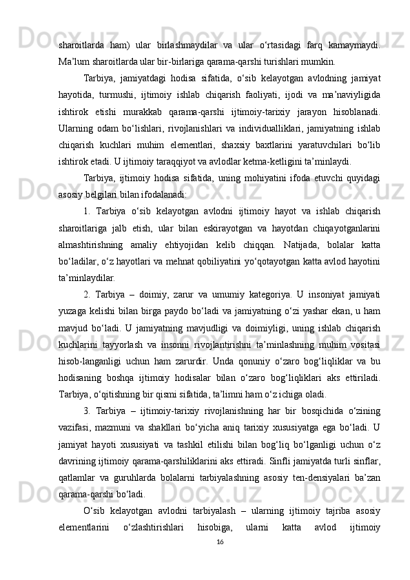 sharoitlarda   ham)   ular   birlashmaydilar   va   ular   o‘rtasidagi   farq   kamaymaydi.
Ma’lum sharoitlarda ular bir-birlariga qarama-qarshi turishlari mumkin.
Tarbiya,   jamiyatdagi   hodisa   sifatida,   o‘sib   kelayotgan   avlodning   jamiyat
hayotida,   turmushi,   ijtimoiy   ishlab   chiqarish   faoliyati,   ijodi   va   ma’naviyligida
ishtirok   etishi   murakkab   qarama-qarshi   ijtimoiy-tarixiy   jarayon   hisoblanadi.
Ularning   odam   bo‘lishlari,   rivojlanishlari   va   individualliklari,   jamiyatning   ishlab
chiqarish   kuchlari   muhim   elementlari,   shaxsiy   baxtlarini   yaratuvchilari   bo‘lib
ishtirok etadi. U ijtimoiy taraqqiyot va avlodlar ketma-ketligini ta’minlaydi.
Tarbiya,   ijtimoiy   hodisa   sifatida,   uning   mohiyatini   ifoda   etuvchi   quyidagi
asosiy belgilari bilan ifodalanadi:
1.   Tarbiya   o‘sib   kelayotgan   avlodni   ijtimoiy   hayot   va   ishlab   chiqarish
sharoitlariga   jalb   etish,   ular   bilan   eskirayotgan   va   hayotdan   chiqayotganlarini
almashtirishning   amaliy   ehtiyojidan   kelib   chiqqan.   Natijada,   bolalar   katta
bo‘ladilar, o‘z hayotlari va mehnat qobiliyatini yo‘qotayotgan katta avlod hayotini
ta’minlaydilar.
2.   Tarbiya   –   doimiy,   zarur   va   umumiy   kategoriya.   U   insoniyat   jamiyati
yuzaga   kelishi   bilan  birga  paydo   bo‘ladi   va   jamiyatning  o‘zi   yashar   ekan,   u   ham
mavjud   bo‘ladi.   U   jamiyatning   mavjudligi   va   doimiyligi,   uning   ishlab   chiqarish
kuchlarini   tayyorlash   va   insonni   rivojlantirishni   ta’minlashning   muhim   vositasi
hisob-langanligi   uchun   ham   zarurdir.   Unda   qonuniy   o‘zaro   bog‘liqliklar   va   bu
hodisaning   boshqa   ijtimoiy   hodisalar   bilan   o‘zaro   bog‘liqliklari   aks   ettiriladi.
Tarbiya, o‘qitishning bir qismi sifatida, ta’limni ham o‘z ichiga oladi.
3.   Tarbiya   –   ijtimoiy-tarixiy   rivojlanishning   har   bir   bosqichida   o‘zining
vazifasi,   mazmuni   va   shakllari   bo‘yicha   aniq   tarixiy   xususiyatga   ega   bo‘ladi.   U
jamiyat   hayoti   xususiyati   va   tashkil   etilishi   bilan   bog‘liq   bo‘lganligi   uchun   o‘z
davrining ijtimoiy qarama-qarshiliklarini aks ettiradi. Sinfli jamiyatda turli sinflar,
qatlamlar   va   guruhlarda   bolalarni   tarbiyalashning   asosiy   ten-densiyalari   ba’zan
qarama-qarshi bo‘ladi.
O‘sib   kelayotgan   avlodni   tarbiyalash   –   ularning   ijtimoiy   tajriba   asosiy
elementlarini   o‘zlashtirishlari   hisobiga,   ularni   katta   avlod   ijtimoiy
16 