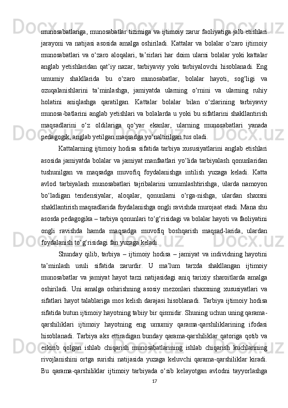 munosabatlariga, munosabatlar tizimiga va ijtimoiy zarur faoliyatiga jalb etishlari
jarayoni   va   natijasi   asosida   amalga   oshiriladi.   Kattalar   va   bolalar   o‘zaro   ijtimoiy
munosabatlari   va   o‘zaro   aloqalari,   ta’sirlari   har   doim   ularni   bolalar   yoki   kattalar
anglab   yetishlaridan   qat’iy   nazar,   tarbiyaviy   yoki   tarbiyalovchi   hisoblanadi.   Eng
umumiy   shakllarida   bu   o‘zaro   munosabatlar,   bolalar   hayoti,   sog‘ligi   va
ozuqalanishlarini   ta’minlashga,   jamiyatda   ularning   o‘rnini   va   ularning   ruhiy
holatini   aniqlashga   qaratilgan.   Kattalar   bolalar   bilan   o‘zlarining   tarbiyaviy
munosa-batlarini anglab yetishlari va bolalarda u yoki bu sifatlarini shakllantirish
maqsadlarini   o‘z   oldilariga   qo‘yar   ekanlar,   ularning   munosabatlari   yanada
pedagogik, anglab yetilgan maqsadga yo‘naltirilgan tus oladi.
Kattalarning   ijtimoiy   hodisa   sifatida   tarbiya   xususiyatlarini   anglab   etishlari
asosida  jamiyatda bolalar va jamiyat  manfaatlari yo‘lida tarbiyalash qonunlaridan
tushunilgan   va   maqsadga   muvofiq   foydalanishga   intilish   yuzaga   keladi.   Katta
avlod   tarbiyalash   munosabatlari   tajribalarini   umumlashtirishga,   ularda   namoyon
bo‘ladigan   tendensiyalar,   aloqalar,   qonunlarni   o‘rga-nishga,   ulardan   shaxsni
shakllantirish maqsadlarida foydalanishga ongli ravishda murojaat etadi. Mana shu
asosda pedagogika – tarbiya qonunlari to‘g‘risidagi va bolalar hayoti va faoliyatini
ongli   ravishda   hamda   maqsadga   muvofiq   boshqarish   maqsad-larida,   ulardan
foydalanish to‘g‘risidagi fan yuzaga keladi.
Shunday   qilib,   tarbiya   –   ijtimoiy   hodisa   –   jamiyat   va   individning   hayotini
ta’minlash   usuli   sifatida   zarurdir.   U   ma’lum   tarzda   shakllangan   ijtimoiy
munosabatlar   va   jamiyat   hayot   tarzi   natijasidagi   aniq   tarixiy   sharoitlarda   amalga
oshiriladi.   Uni   amalga   oshirishning   asosiy   mezonlari   shaxsning   xususiyatlari   va
sifatlari hayot talablariga mos kelish darajasi hisoblanadi. Tarbiya ijtimoiy hodisa
sifatida butun ijtimoiy hayotning tabiiy bir qismidir. Shuning uchun uning qarama-
qarshiliklari   ijtimoiy   hayotning   eng   umumiy   qarama-qarshiliklarining   ifodasi
hisoblanadi. Tarbiya aks ettiradigan bunday qarama-qarshiliklar  qatoriga qotib va
eskirib   qolgan   ishlab   chiqarish   munosabatlarining   ishlab   chiqarish   kuchlarining
rivojlanishini   ortga   surishi   natijasida   yuzaga   keluvchi   qarama-qarshiliklar   kiradi.
Bu   qarama-qarshiliklar   ijtimoiy   tarbiyada   o‘sib   kelayotgan   avlodni   tayyorlashga
17 