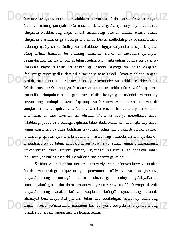 konservativ   yondashishlar   mustahkam   o‘rnashib   olishi   ko‘rinishida   namoyon
bo‘ladi.   Bizning   jamiyatimizda   mustaqillik   davrigacha   ijtimoiy   hayot   va   ishlab
chiqarish   kuchlarining   faqat   davlat   mulkchiligi   asosida   tashkil   etilishi   ishlab
chiqarish o‘sishini ortga surishga olib keldi. Davlat mulkchiligi va rejalashtirilishi
ustunligi   ijodiy   shaxs   faolligi   va   tashabbuskorligiga   ko‘pincha   to‘sqinlik   qiladi.
Xalq   ta’limi   tizimida   bu   o‘zining   mazmuni,   shakli   va   metodlari   qandaydir
rasmiylashish hamda bir xilligi bilan ifodalanadi. Tarbiyadagi boshqa bir qarama-
qarshilik   hayot   talablari   va   shaxsning   ijtimoiy   hayotga   va   ishlab   chiqarish
faoliyatiga tayyorgarligi darajasi  o‘rtasida yuzaga keladi. Hayot talablarini anglab
yetish,   mana   shu   talablar   asosida   tarbiya   mazmunini   va   tashkil   etilishini   ko‘ra
bilish   ilmiy-texnik  taraqqiyot   keskin   rivojlanishidan   ortda  qoladi.   Ushbu   qarama-
qarshilik   chuqurlashib   borgan   sari   o‘sib   kelayotgan   avlodni   zamonaviy
tayyorlashga   xalaqit   qiluvchi   “qalpoq”   va   konservativ   holatlarni   o‘z   vaqtida
aniqlash hamda yo‘qotish zarur bo‘ladi. Uni hal etish ta’lim va tarbiya mazmunini
muntazam   va   mos   ravishda   hal   etishni,   ta’lim   va   tarbiya   metodlarini   hayot
talablariga javob bera oladigan qilishni talab etadi. Mana shu holat ijtimoiy hayot
yangi   sharoitlari   va   unga   bolalarni   tayyorlash   bilan   uning   eskirib   qolgan   usullari
o‘rtasidagi qarama-qarshilik hisoblanadi. Tarbiyadagi uchinchi qarama-qarshilik –
insondagi   mavjud   tabiat   kuchlari,   inson   tabiati   rivojlanishi,   uning   cheklanmagan
imkoniyatlari   bilan   jamiyat   ijtimoiy   hayotidagi   bu   rivojlanish   cheklovi   sabab
bo‘luvchi, dasturlashtiruvchi sharoitlar o‘rtasida yuzaga keladi.
Sinfdan   va   maktabdan   tashqari   tarbiyaviy   ishlar   o‘quvchilarning   darsdan
bo‘sh   vaqtlaridagi   o‘quv-tarbiya   jarayonini   to‘ldiradi   va   kengaytiradi,
o‘quvchilarning   mustaqil   bilim   olishlariga,   ijobiy   qobiliyatlarini,
tashabbuskorligini   oshirishiga   imkoniyat   yaratadi.Shu   sababli   keyingi   davrda
o‘quvchilarning   darsdan   tashqari   vaqtlarini   ko‘ngilli   uyushtirishga   alohida
ahamiyat   berilmoqda.Sinf   jamoasi   bilan   olib   boriladigan   tarbiyaviy   ishlarning
hajmi,   asosiy   yo‘nalishlari,   mazmuni   har   bir   yosh   bosqichida   o‘quvchilarning
psixik rivojlanishi darajasiga mos kelishi lozim.
18 