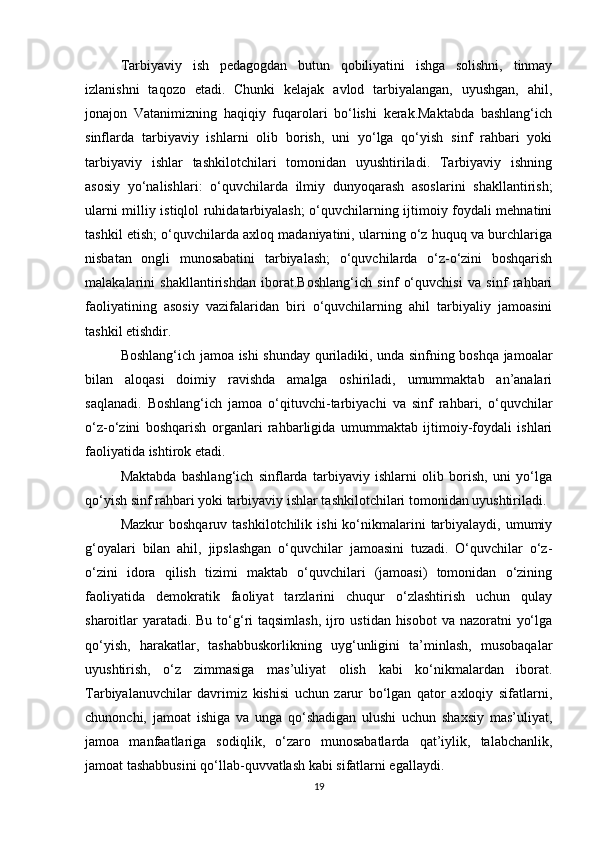 Tarbiyaviy   ish   pedagogdan   butun   qobiliyatini   ishga   solishni,   tinmay
izlanishni   taqozo   etadi.   Chunki   kelajak   avlod   tarbiyalangan,   uyushgan,   ahil,
jonajon   Vatanimizning   haqiqiy   fuqarolari   bo‘lishi   kerak.Maktabda   bashlang‘ich
sinflarda   tarbiyaviy   ishlarni   olib   borish,   uni   yo‘lga   qo‘yish   sinf   rahbari   yoki
tarbiyaviy   ishlar   tashkilotchilari   tomonidan   uyushtiriladi.   Tarbiyaviy   ishning
asosiy   yo‘nalishlari:   o‘quvchilarda   ilmiy   dunyoqarash   asoslarini   shakllantirish;
ularni milliy istiqlol ruhidatarbiyalash; o‘quvchilarning ijtimoiy foydali mehnatini
tashkil etish; o‘quvchilarda axloq madaniyatini, ularning o‘z huquq va burchlariga
nisbatan   ongli   munosabatini   tarbiyalash;   o‘quvchilarda   o‘z-o‘zini   boshqarish
malakalarini   shakllantirishdan   iborat.Boshlang‘ich   sinf   o‘quvchisi   va   sinf   rahbari
faoliyatining   asosiy   vazifalaridan   biri   o‘quvchilarning   ahil   tarbiyaliy   jamoasini
tashkil etishdir.
Boshlang‘ich jamoa ishi shunday quriladiki, unda sinfning boshqa jamoalar
bilan   aloqasi   doimiy   ravishda   amalga   oshiriladi,   umummaktab   an’analari
saqlanadi.   Boshlang‘ich   jamoa   o‘qituvchi-tarbiyachi   va   sinf   rahbari,   o‘quvchilar
o‘z-o‘zini   boshqarish   organlari   rahbarligida   umummaktab   ijtimoiy-foydali   ishlari
faoliyatida ishtirok etadi.
Maktabda   bashlang‘ich   sinflarda   tarbiyaviy   ishlarni   olib   borish,   uni   yo‘lga
qo‘yish sinf rahbari yoki tarbiyaviy ishlar tashkilotchilari tomonidan uyushtiriladi.
Mazkur   boshqaruv tashkilotchilik  ishi  ko‘nikmalarini   tarbiyalaydi,  umumiy
g‘oyalari   bilan   ahil,   jipslashgan   o‘quvchilar   jamoasini   tuzadi.   O‘quvchilar   o‘z-
o‘zini   idora   qilish   tizimi   maktab   o‘quvchilari   (jamoasi)   tomonidan   o‘zining
faoliyatida   demokratik   faoliyat   tarzlarini   chuqur   o‘zlashtirish   uchun   qulay
sharoitlar yaratadi. Bu to‘g‘ri taqsimlash,  ijro ustidan hisobot  va nazoratni  yo‘lga
qo‘yish,   harakatlar,   tashabbuskorlikning   uyg‘unligini   ta’minlash,   musobaqalar
uyushtirish,   o‘z   zimmasiga   mas’uliyat   olish   kabi   ko‘nikmalardan   iborat.
Tarbiyalanuvchilar   davrimiz   kishisi   uchun   zarur   bo‘lgan   qator   axloqiy   sifatlarni,
chunonchi,   jamoat   ishiga   va   unga   qo‘shadigan   ulushi   uchun   shaxsiy   mas’uliyat,
jamoa   manfaatlariga   sodiqlik,   o‘zaro   munosabatlarda   qat’iylik,   talabchanlik,
jamoat tashabbusini qo‘llab-quvvatlash kabi sifatlarni egallaydi.
19 