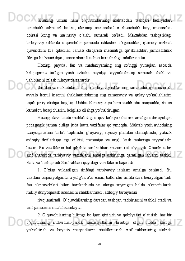 SHuning   uchun   ham   o’quvchilarning   maktabdan   tashqari   faoliyatlari
qanchalik   xilma-xil   bo’lsa,   ularning   munosabatlari   shunchalik   boy,   munosabat
doirasi   keng   va   ma`naviy   o’sishi   samarali   bo’ladi.   Maktabdan   tashqaridagi
tarbiyaviy   ishlarda   o’quvchilar   jamoada   ishlashni   o’rganadilar,   ijtimoiy   mehnat
quvonchini   his   qiladilar,   ishlab   chiqarish   mehnatiga   qo’shiladilar,   jamoatchilik
fikriga bo’ysunishga, jamoa sharafi uchun kurashishga odatlanadilar.
Hozirgi   paytda,   fan   va   madaniyatning   eng   so’nggi   yutuqlari   asosida
kelajagimiz   bo’lgan   yosh   avlodni   hayotga   tayyorlashning   samarali   shakl   va
uslublarini izlash nihoyatda zarurdir.
Sinfdan va maktabdan tashqari tarbiyaviy ishlarning samaradorligini oshirish
avvalo   komil   insonni   shakllantirishning   eng   zamonaviy   va   qulay   yo’nalishlarini
topib   joriy   etishga   bog`liq.   Ushbu   Kontseptsiya   ham   xuddi   shu   maqsadda,   shaxs
kamoloti bosqichlarini belgilab olishga yo’naltirilgan.
Hozirgi davr talabi maktabdagi o‘quv-tarbiya ishlarini amalga oshirayotgan
pedagogik   jamoa   oldiga   juda   katta   vazifalar   qo‘ymoqda.   Maktab   yosh   avlodning
dunyoqarashini   tarkib   toptirishi,   g‘oyaviy,   siyosiy   jihatdan   chiniqtirishi,   yuksak
axloqiy   fazilatlarga   ega   qilishi,   mehnatga   va   ongli   kasb   tanlashga   tayyorlashi
lozim.   Bu   vazifalarni   hal   qilishda   sinf   rahbari   muhim   rol   o‘ynaydi.   Chunki   u   bir
sinf   sharoitida   tarbiyaviy   vazifalarni   amalga   oshirishga   qaratilgan   ishlarni   tashkil
etadi va boshqaradi.Sinf rahbari quyidagi vazifalarni bajaradi:
1.   O‘ziga   yuklatilgan   sinfdagi   tarbiyaviy   ishlarni   amalga   oshiradi.   Bu
vazifani bajarayotganda u yolg‘iz o‘zi emas, balki shu sinfda dars berayotgan turli
fan   o‘qituvchilari   bilan   hamkorlikda   va   ularga   suyangan   holda   o‘quvchilarda
milliy dunyoqarash asoslarini shakllantiradi, axloqiy tarbiyasini
rivojlantiradi.  O‘quvchilarning  darsdan   tashqari   tadbirlarini   tashkil  etadi  va
sinf jamoasini mustahkamlaydi.
2. O‘quvchilarning bilimga bo‘lgan qiziqish va qobilyatini o‘stirish, har bir
o‘quvchining   individual-psixik   xususiyatlarini   hisobga   olgan   holda   kasbga
yo‘naltirish   va   hayotiy   maqsadlarini   shakllantirish   sinf   rahbarining   alohida
20 