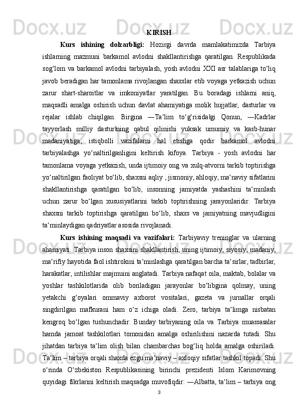 KIRISH
Kurs   ishining   dolzarbligi:   Hozirgi   davrda   mamlakatimizda   Tarbiya
ishlarning   mazmuni   barkamol   avlodni   shakllantirishga   qaratilgan.   Respublikada
sog‘lom  va  barkamol  avlodni   tarbiyalash,  yosh  avlodni   XXI  asr   talablariga to‘liq
javob beradigan har tamonlama rivojlangan shaxslar  etib voyaga yetkazish uchun
zarur   shart-sharoitlar   va   imkoniyatlar   yaratilgan.   Bu   boradagi   ishlarni   aniq,
maqsadli   amalga   oshirish   uchun   davlat   ahamiyatiga   molik   hujjatlar,   dasturlar   va
rejalar   ishlab   chiqilgan.   Birgina   ―Ta‘lim   to‘g‘risida gi   Qonun,   ―Kadrlar‖
tayyorlash   milliy   dastur ning   qabul   qilinishi   yuksak   umumiy   va   kasb-hunar	
‖
madaniyatiga,   istiqbolli   vazifalarni   hal   etishga   qodir   barkamol   avlodni
tarbiyalashga   yo‘naltirilganligini   keltirish   kifoya.   Tarbiya   -   yosh   avlodni   har
tamonlama voyaga yetkazish, unda ijtimoiy ong va xulq-atvorni tarkib toptirishga
yo‘naltirilgan faoliyat bo‘lib, shaxsni aqliy , jismoniy, ahloqiy, ma‘naviy sifatlarini
shakllantirishga   qaratilgan   bo‘lib,   insonning   jamiyatda   yashashini   ta‘minlash
uchun   zarur   bo‘lgan   xususiyatlarini   tarkib   toptirishning   jarayonlaridir.   Tarbiya
shaxsni   tarkib   toptirishga   qaratilgan   bo‘lib,   shaxs   va   jamiyatning   mavjudligini
ta‘minlaydigan qadriyatlar asosida rivojlanadi.
Kurs   ishining   maqsadi   va   vazifalari:   Tarbiyaviy   treninglar   va   ularning
ahamiyati. Tarbiya inson shaxsini shakllantirish, uning ijtimoiy, siyosiy, madaniy,
ma‘rifiy hayotida faol ishtirokini ta‘minlashga qaratilgan barcha ta‘sirlar, tadbirlar,
harakatlar, intilishlar majmuini anglatadi. Tarbiya nafaqat oila, maktab, bolalar va
yoshlar   tashkilotlarida   olib   boriladigan   jarayonlar   bo‘libgina   qolmay,   uning
yetakchi   g‘oyalari   ommaviy   axborot   vositalari,   gazeta   va   jurnallar   orqali
singdirilgan   mafkurani   ham   o‘z   ichiga   oladi.   Zero,   tarbiya   ta‘limga   nisbatan
kengroq   bo‘lgan   tushunchadir.   Bunday   tarbiyaning   oila   va   Tarbiya   muassasalar
hamda   jamoat   tashkilotlari   tomonidan   amalga   oshirilishini   nazarda   tutadi.   Shu
jihatdan   tarbiya   ta‘lim   olish   bilan   chambarchas   bog‘liq   holda   amalga   oshiriladi.
Ta‘lim – tarbiya orqali shaxda ezgu ma‘naviy – axloqiy sifatlar tashkil topadi. Shu
o‘rinda   O‘zbekiston   Respublikasining   birinchi   prezidenti   Islom   Karimovning
quyidagi fikrlarini keltirish maqsadga muvofiqdir: ―Albatta, ta‘lim – tarbiya ong
3 