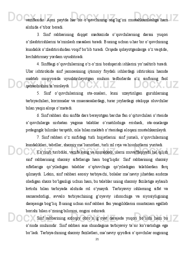 vazifasidir.   Ayni   paytda   har   bir   o‘quvchining   sog‘lig‘ini   mustahkamlashga   ham
alohida e’tibor beradi.
3.   Sinf   rahbarining   diqqat   markazida   o‘quvchilarning   darsni   yuqori
o‘zlashtirishlarini ta’minlash masalasi turadi. Buning uchun u har bir o‘quvchining
kundalik o‘zlashtirishidan voqif bo‘lib turadi. Orqada qolayotganlarga o‘z vaqtida,
kechiktirmay yordam uyushtiradi.
4. Sinfdagi o‘quvchilarning o‘z-o‘zini boshqarish ishlarini yo‘naltirib turadi.
Ular   ishtirokida   sinf   jamoasining   ijtimoiy   foydali   ishlardagi   ishtirokini   hamda
maktab   miqiyosida   uyushtirilayotgan   muhim   tadbirlarda   o‘z   sinfining   faol
qatnashishini ta’minlaydi.
5.   Sinf   o‘quvchilarining   ota-onalari,   kuni   uzaytirilgan   guruhlarning
tarbiyachilari,   korxonalar   va  muassasalardagi,   turar   joylardagi   otaliqqa   oluvchilar
bilan yaqin aloqa o‘rnatadi.
6. Sinf rahbari shu sinfda dars berayotgan barcha fan o‘qituvchilari o‘rtasida
o‘quvchilarga   nisbatan   yagona   talablar   o‘rnatilishiga   erishadi,   ota-onalarga
pedagogik bilimlar tarqatib, oila bilan maktab o‘rtasidagi aloqani mustahkamlaydi.
7.   Sinf   rahbari   o‘z   sinfidagi   turli   hujjatlarini:   sinf   jurnali,   o‘quvchilarning
kundaliklari, tabellar, shaxsiy ma’lumotlari, turli xil reja va hisobotlarni yuritadi.
Ko‘rinib turibdiki, vazifa keng va murakkab, ularni muvaffaqiyatli hal qilish
sinf   rahbarining   shaxsiy   sifatlariga   ham   bog‘liqdir.   Sinf   rahbarining   shaxsiy
sifatlariga   qo‘yiladigan   talablar   o‘qituvchiga   qo‘yiladigan   talablardan   farq
qilmaydi.   Lekin,   sinf   rahbari   asosiy   tarbiyachi,   bolalar   ma’naviy   jihatdan   andoza
oladigan shaxs bo‘lganligi uchun ham, bu talablar uning shaxsiy fazilatiga aylanib
ketishi   bilan   tarbiyada   alohida   rol   o‘ynaydi.   Tarbiyaviy   ishlarning   sifat   va
samaradorligi,   avvalo   tarbiyachining   g‘oyaviy   ishonchiga   va   siyosiyligining
darajasiga bog‘liq. Buning uchun sinf rahbari fan yangiliklarini muntazam egallab
borishi bilan o‘zining bilimini, ongini oshiradi.
Sinf   rahbarining   axloqiy   obro‘si   g‘oyat   darajada   yuqori   bo‘lishi   ham   bu
o‘rinda   muhimdir.   Sinf   rahbari   ana   shundagina   tarbiyaviy   ta’sir   ko‘rsatishga   ega
bo‘ladi. Tarbiyachining shaxsiy fazilatlari, ma’naviy qiyofasi o‘quvchilar ongining
21 