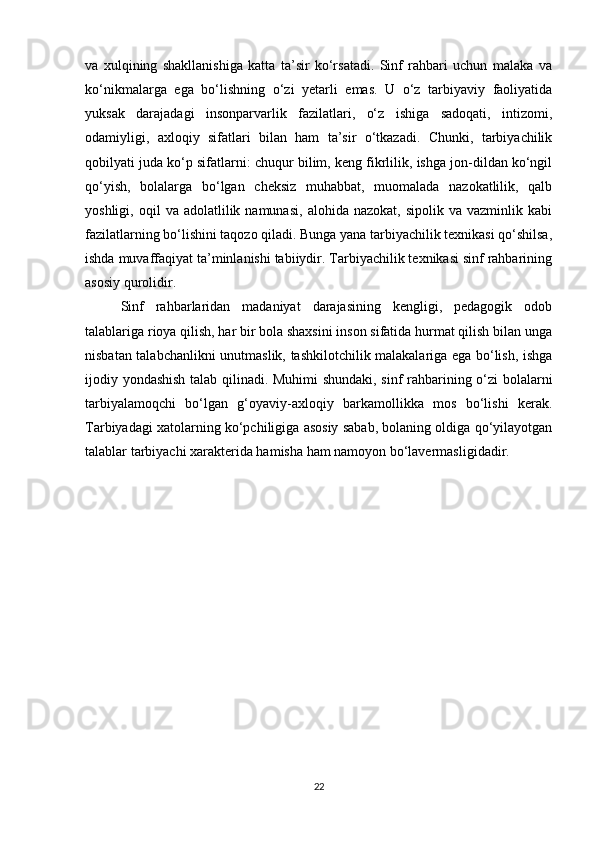 va   xulqining   shakllanishiga   katta   ta’sir   ko‘rsatadi.   Sinf   rahbari   uchun   malaka   va
ko‘nikmalarga   ega   bo‘lishning   o‘zi   yetarli   emas.   U   o‘z   tarbiyaviy   faoliyatida
yuksak   darajadagi   insonparvarlik   fazilatlari,   o‘z   ishiga   sadoqati,   intizomi,
odamiyligi,   axloqiy   sifatlari   bilan   ham   ta’sir   o‘tkazadi.   Chunki,   tarbiyachilik
qobilyati juda ko‘p sifatlarni: chuqur bilim, keng fikrlilik, ishga jon-dildan ko‘ngil
qo‘yish,   bolalarga   bo‘lgan   cheksiz   muhabbat,   muomalada   nazokatlilik,   qalb
yoshligi,  oqil   va  adolatlilik  namunasi,   alohida  nazokat,  sipolik  va   vazminlik  kabi
fazilatlarning bo‘lishini taqozo qiladi. Bunga yana tarbiyachilik texnikasi qo‘shilsa,
ishda muvaffaqiyat ta’minlanishi tabiiydir. Tarbiyachilik texnikasi sinf rahbarining
asosiy qurolidir.
Sinf   rahbarlaridan   madaniyat   darajasining   kengligi,   pedagogik   odob
talablariga rioya qilish, har bir bola shaxsini inson sifatida hurmat qilish bilan unga
nisbatan talabchanlikni unutmaslik, tashkilotchilik malakalariga ega bo‘lish, ishga
ijodiy yondashish talab qilinadi. Muhimi shundaki, sinf rahbarining o‘zi bolalarni
tarbiyalamoqchi   bo‘lgan   g‘oyaviy-axloqiy   barkamollikka   mos   bo‘lishi   kerak.
Tarbiyadagi xatolarning ko‘pchiligiga asosiy sabab, bolaning oldiga qo‘yilayotgan
talablar tarbiyachi xarakterida hamisha ham namoyon bo‘lavermasligidadir.
22 
