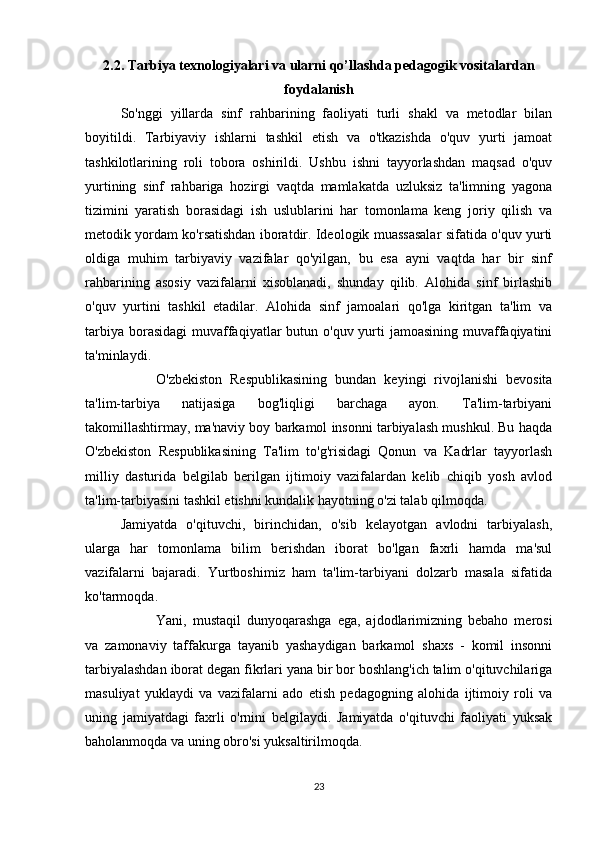 2.2. Tarbiya texnologiyalari va ularni qo’llashda pedagogik vositalardan
foydalanish
So'nggi   yillarda   sinf   rahbarining   faoliyati   turli   shakl   va   metodlar   bilan
boyitildi.   Tarbiyaviy   ishlarni   tashkil   etish   va   o'tkazishda   o'quv   yurti   jamoat
tashkilotlarining   roli   tobora   oshirildi.   Ushbu   ishni   tayyorlashdan   maqsad   o'quv
yurtining   sinf   rahbariga   hozirgi   vaqtda   mamlakatda   uzluksiz   ta'limning   yagona
tizimini   yaratish   borasidagi   ish   uslublarini   har   tomonlama   keng   joriy   qilish   va
metodik yordam ko'rsatishdan iboratdir. Ideologik muassasalar sifatida o'quv yurti
oldiga   muhim   tarbiyaviy   vazifalar   qo'yilgan,   bu   esa   ayni   vaqtda   har   bir   sinf
rahbarining   asosiy   vazifalarni   xisoblanadi,   shunday   qilib.   Alohida   sinf   birlashib
o'quv   yurtini   tashkil   etadilar.   Alohida   sinf   jamoalari   qo'lga   kiritgan   ta'lim   va
tarbiya  borasidagi  muvaffaqiyatlar  butun o'quv yurti  jamoasining  muvaffaqiyatini
ta'minlaydi.
O'zbekiston   Respublikasining   bundan   keyingi   rivojlanishi   bevosita
ta'lim-tarbiya   natijasiga   bog'liqligi   barchaga   ayon.   Ta'lim-tarbiyani
takomillashtirmay, ma'naviy boy barkamol insonni tarbiyalash mushkul. Bu haqda
O'zbekiston   Respublikasining   Ta'lim   to'g'risidagi   Qonun   va   Kadrlar   tayyorlash
milliy   dasturida   belgilab   berilgan   ijtimoiy   vazifalardan   kelib   chiqib   yosh   avlod
ta'lim-tarbiyasini tashkil etishni kundalik hayotning o'zi talab qilmoqda.
Jamiyatda   o'qituvchi,   birinchidan,   o'sib   kelayotgan   avlodni   tarbiyalash,
ularga   har   tomonlama   bilim   berishdan   iborat   bo'lgan   faxrli   hamda   ma'sul
vazifalarni   bajaradi.   Yurtboshimiz   ham   ta'lim-tarbiyani   dolzarb   masala   sifatida
ko'tarmoqda.
Yani,   mustaqil   dunyoqarashga   ega,   ajdodlarimizning   bebaho   merosi
va   zamonaviy   taffakurga   tayanib   yashaydigan   barkamol   shaxs   -   komil   insonni
tarbiyalashdan iborat degan fikrlari yana bir bor boshlang'ich talim o'qituvchilariga
masuliyat   yuklaydi   va   vazifalarni   ado   etish   pedagogning   alohida   ijtimoiy   roli   va
uning   jamiyatdagi   faxrli   o'rnini   belgilaydi.   Jamiyatda   o'qituvchi   faoliyati   yuksak
baholanmoqda va uning obro'si yuksaltirilmoqda.
23 