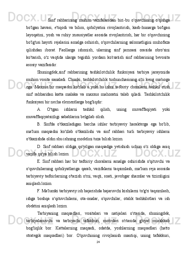 Sinf   rahbarining   muhim   vazifalaridan   biri-bu   o'quvchining   o'qishga
bo'lgan   havasi,   e'tiqodi   va   bilim,   qobilyatini   rivojlantirish,   kasb-hunarga   bo'lgan
layoqatini,   yosh   va   ruhiy   xususiyatlar   asosida   rivojlantirish,   har   bir   o'quvchining
bo'lg'usi hayoti rejalarini amalga oshirish, o'quvchilarning salomatligini muhofaza
qilishdan   iborat.   Faollarga   ishonish,   ularning   sinf   jamoasi   orasida   obro'sini
ko'tarish,   o'z   vaqtida   ularga   tegishli   yordam   ko'rsatish   sinf   rahbarining   bevosita
asosiy vazifasidir.
Shuningdek,sinf   rahbarining   tashkilotchilik   funksiyasi   tarbiya   jarayonida
muhim vosita sanaladi. Chunki, tashkilotchilik tushunchasining o'zi keng ma'noga
ega. Maxsus bir maqsadni ko'zlab u yoki bu ishni tadbiriy choralarni tashkil etish
sinf   rahbaridan   katta   malaka   va   maxsus   mahoratni   talab   qiladi.   Tashkilotchilik
funksiyasi bir necha elementlarga bog'liqdir:
A.   O'tgan   ishlarni   tashkil   qilish,   uning   muvaffaqiyati   yoki
muvaffaqiyatsizligi sabablarini belgilab olish.
B.   Sinfda   o'tkaziladigan   barcha   ishlar   tarbiyaviy   harakterga   ega   bo'lib,
ma'lum   maqsadni   ko'zlab   o'tkazilishi   va   sinf   rahbari   turli   tarbiyaviy   ishlarni
o'tkazishda oldin shu ishning modelini tuza bilish lozim.
D.   Sinf   rahbari   oldiga   qo'yilgan   maqsadga   yetishish   uchun   o'z   oldiga   aniq
vazifa qo'ya bilish lozim.
E.   Sinf   rahbari   har   bir   tadbiriy   choralarni   amalga   oshirishda   o'qituvchi   va
o'quvchilarning   qobiliyatlariga   qarab,   vazifalarni   taqsimlash,   ma'lum   reja   asosida
tarbiyaviy tadbirlarning o'tazish o'rni, vaqti, soati, javobgar shaxslar va tizimligini
aniqlash lozim.
F. Ma'lumki tarbiyaviy ish bajarishda bajaruvchi kishilarni to'g'ri taqsimlash,
ishga   boshqa   o'qituvchilarni,   ota-onalar,   o'quvchilar,   otalik   tashkilotlari   va   ish
obektini aniqlash lozim.
Tarbiyaning   maqsadlari,   vositalari   va   natijalari   o'rtasida,   shuningdek,
tarbiyalanuvchi   va   tarbiyachi   tafakkuri,   motivlari   o'rtasida   g'oyat   murakkab
bog'liqlik   bor.   Kattalarning   maqsadi,   odatda,   yoshlarning   maqsadlari   (hatto
strategik   maqsadlari)   bor.   O'quvchining   rivojlanish   mantiqi,   uning   tafakkuri,
24 