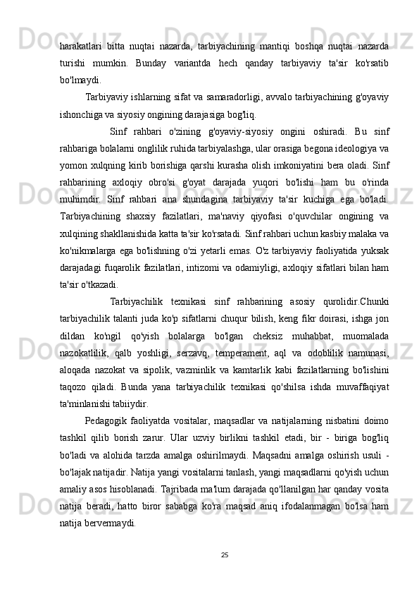 harakatlari   bitta   nuqtai   nazarda,   tarbiyachining   mantiqi   boshqa   nuqtai   nazarda
turishi   mumkin.   Bunday   variantda   hech   qanday   tarbiyaviy   ta'sir   ko'rsatib
bo'lmaydi.
Tarbiyaviy ishlarning sifat va samaradorligi, avvalo tarbiyachining g'oyaviy
ishonchiga va siyosiy ongining darajasiga bog'liq.
Sinf   rahbari   o'zining   g'oyaviy-siyosiy   ongini   oshiradi.   Bu   sinf
rahbariga bolalarni onglilik ruhida tarbiyalashga, ular orasiga begona ideologiya va
yomon xulqning kirib borishiga qarshi kurasha olish imkoniyatini bera oladi. Sinf
rahbarining   axloqiy   obro'si   g'oyat   darajada   yuqori   bo'lishi   ham   bu   o'rinda
muhimdir.   Sinf   rahbari   ana   shundagina   tarbiyaviy   ta'sir   kuchiga   ega   bo'ladi.
Tarbiyachining   shaxsiy   fazilatlari,   ma'naviy   qiyofasi   o'quvchilar   ongining   va
xulqining shakllanishida katta ta'sir ko'rsatadi. Sinf rahbari uchun kasbiy malaka va
ko'nikmalarga ega bo'lishning  o'zi  yetarli  emas. O'z  tarbiyaviy faoliyatida yuksak
darajadagi fuqarolik fazilatlari, intizomi va odamiyligi, axloqiy sifatlari bilan ham
ta'sir o'tkazadi.
Tarbiyachilik   texnikasi   sinf   rahbarining   asosiy   qurolidir.Chunki
tarbiyachilik  talanti  juda  ko'p  sifatlarni   chuqur  bilish,  keng  fikr  doirasi,  ishga  jon
dildan   ko'ngil   qo'yish   bolalarga   bo'lgan   cheksiz   muhabbat,   muomalada
nazokatlilik,   qalb   yoshligi,   serzavq,   temperament,   aql   va   odoblilik   namunasi,
aloqada   nazokat   va   sipolik,   vazminlik   va   kamtarlik   kabi   fazilatlarning   bo'lishini
taqozo   qiladi.   Bunda   yana   tarbiyachilik   texnikasi   qo'shilsa   ishda   muvaffaqiyat
ta'minlanishi tabiiydir.
Pedagogik   faoliyatda   vositalar,   maqsadlar   va   natijalarning   nisbatini   doimo
tashkil   qilib   borish   zarur.   Ular   uzviy   birlikni   tashkil   etadi,   bir   -   biriga   bog'liq
bo'ladi   va   alohida   tarzda   amalga   oshirilmaydi.   Maqsadni   amalga   oshirish   usuli   -
bo'lajak natijadir. Natija yangi vositalarni tanlash, yangi maqsadlarni qo'yish uchun
amaliy asos hisoblanadi. Tajribada ma'lum darajada qo'llanilgan har qanday vosita
natija   beradi,   hatto   biror   sababga   ko'ra   maqsad   aniq   ifodalanmagan   bo'lsa   ham
natija bervermaydi.
25 