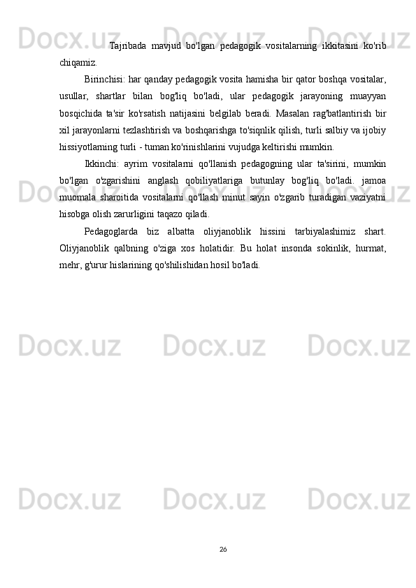 Tajribada   mavjud   bo'lgan   pedagogik   vositalarning   ikkitasini   ko'rib
chiqamiz.
Birinchisi: har qanday pedagogik vosita hamisha bir qator boshqa vositalar,
usullar,   shartlar   bilan   bog'liq   bo'ladi,   ular   pedagogik   jarayoning   muayyan
bosqichida   ta'sir   ko'rsatish   natijasini   belgilab   beradi.   Masalan   rag'batlantirish   bir
xil jarayonlarni tezlashtirish va boshqarishga to'siqnlik qilish, turli salbiy va ijobiy
hissiyotlarning turli - tuman ko'rinishlarini vujudga keltirishi mumkin.
Ikkinchi:   ayrim   vositalarni   qo'llanish   pedagogning   ular   ta'sirini,   mumkin
bo'lgan   o'zgarishini   anglash   qobiliyatlariga   butunlay   bog'liq   bo'ladi.   jamoa
muomala   sharoitida   vositalarni   qo'llash   minut   sayin   o'zgarib   turadigan   vaziyatni
hisobga olish zarurligini taqazo qiladi.
Pedagoglarda   biz   albatta   oliyjanoblik   hissini   tarbiyalashimiz   shart.
Oliyjanoblik   qalbning   o'ziga   xos   holatidir.   Bu   holat   insonda   sokinlik,   hurmat,
mehr, g'urur hislarining qo'shilishidan hosil bo'ladi.
26 