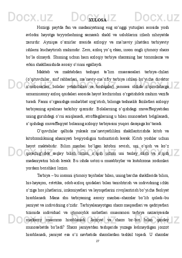 XULOSA
Hozirgi   paytda   fan   va   madaniyatning   eng   so‘nggi   yutuqlari   asosida   yosh
avlodni   hayotga   tayyorlashning   samarali   shakl   va   uslublarini   izlash   nihoyatda
zarurdir.   Ayniqsa   o‘smirlar   orasida   axloqiy   va   ma’naviy   jihatdan   tarbiyaviy
ishlarni kuchaytirish muhimdir. Zero, axloq yo‘q ekan, inson ongli ijtimoiy shaxs
bo‘la   olmaydi.   Shuning   uchun   ham   axloqiy   tarbiya   shaxsning   har   tomonlama   va
erkin shakllanishida asosiy o‘rinni egallaydi.
Maktab   va   maktabdan   tashqari   ta’lim   muassasalari   tarbiya-chilari
(o‘qituvchilar,   sinf   rahbarlari,   ma’naviy-ma’rifiy   tarbiya   ishlari   bo‘yicha   direktor
o‘rinbosarlari,   bolalar   yetakchilari   va   boshqalar)   jamoasi   oldida   o‘quvchilarga
umuminsoniy axloq qoidalari asosida hayot kechirishni o‘rgatishdek muhim vazifa
turadi. Fanni o‘rganishga muhabbat uyg‘otish, bilimga tashnalik fazilatlari axloqiy
tarbiyaning   ajralmas   tarkibiy   qismidir.   Bolalarning   o‘qishdagi   muvaffaqiyatidan
uning guruhdagi o‘rni aniqlanadi, atrofdagilarning u bilan munosabati belgilanadi,
o‘qishdagi muvaffaqiyat bolaning axloqiy tarbiyasini yuqori darajaga ko‘taradi.
O‘quvchilar   qalbida   yuksak   ma’naviyatlilikni   shakllantirishda   kitob   va
kitobxonlikning   ahamiyati   beqiyosligini   tushuntirish   kerak.   Kitob   yoshlar   uchun
hayot   maktabidir.   Bilim   manbai   bo‘lgan   kitobni   sevish,   uni   o‘qish   va   ko‘z
qorachig‘idek   saqlay   bilish   lozim,   o‘qish   uchun   uni   tanlay   olish   va   o‘qish
madaniyatini   bilish   kerak.   Bu   ishda   ustoz-u   murabbiylar   va   kutubxona   xodimlari
yordam berishlari lozim.
Tarbiya – bu insonni ijtimoiy tajribalar bilan, uning barcha shakllarida bilim,
his-hayajon,   estetika,   odob-axloq   qoidalari   bilan   tanishtirish   va   individning   ichki
o‘ziga hos jihatlarini, imkoniyatlari va layoqatlarini rivojlantirish bo‘yicha faoliyat
hisoblanadi.   Mana   shu   tarbiyaning   asosiy   manbai–shaxslar   bo‘lib   qoladi–bu
jamiyat va individning o‘zidir. Tarbiyalanayotgan shaxs maqsadlari va qadriyatlari
tizimida   individual   va   ijtimoiylik   nisbatlari   muammosi   tarbiya   nazariyasida
markaziy   muammo   hisoblanadi.   Jamiyat   va   shaxs   bir-biri   bilan   qanday
munosabatda   bo‘ladi?   Shaxs   jamiyatdan   tashqarida   yuzaga   kelmaydigan   jonzot
hisoblanadi,   jamiyat   esa   o‘z   navbatida   shaxslardan   tashkil   topadi.   U   shaxslar
27 