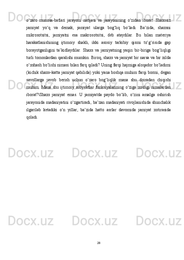 o‘zaro   munosa-batlari   jarayoni   natijasi   va   jarayonining   o‘zidan   iborat.   Shaxssiz
jamiyat   yo‘q   va   demak,   jamiyat   ularga   bog‘liq   bo‘ladi.   Ba’zida,   shaxsni
mikrosotsitsi,   jamiyatni   esa   makrosotsitsi,   deb   ataydilar.   Bu   bilan   materiya
harakatlanishining   ijtimoiy   shakli,   ikki   asosiy   tarkibiy   qismi   to‘g‘risida   gap
borayotganligini   ta’kidlaydilar.   Shaxs   va   jamiyatning   yaqin   bir-biriga   bog‘liqligi
turli tomonlardan qaralishi mumkin. Biroq, shaxs va jamiyat bir narsa va bir xilda
o‘xshash bo‘lishi nimasi bilan farq qiladi? Uning farqi hajmiga aloqador bo‘ladimi
(kichik shaxs–katta jamiyat qabilida) yoki yana boshqa muhim farqi bormi, degan
savollarga   javob   berish   uchun   o‘zaro   bog‘liqlik   mana   shu   doiradan   chiqishi
muhim.   Mana   shu   ijtimoiy   subyektlar   funksiyalarining   o‘ziga   xosligi   nimalardan
iborat?\Shaxs   jamiyat   emas.   U   jamiyatda   paydo   bo‘lib,   o‘zini   amalga   oshirish
jarayonida  madaniyatini  o‘zgartiradi, ba’zan madaniyati  rivojlanishida  shunchalik
ilgarilab   ketadiki   o‘n   yillar,   ba’zida   hatto   asrlar   davomida   jamiyat   xotirasida
qoladi.
28 